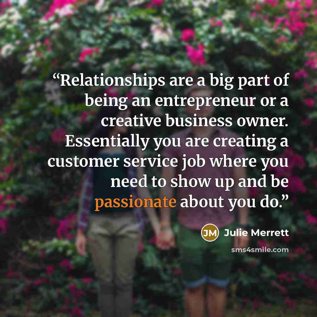 “Relationships are a big part of being an entrepreneur or a creative business owner. Essentially you are creating a customer service job where you need to show up and be passionate about you do.” quote by Julie Merrett