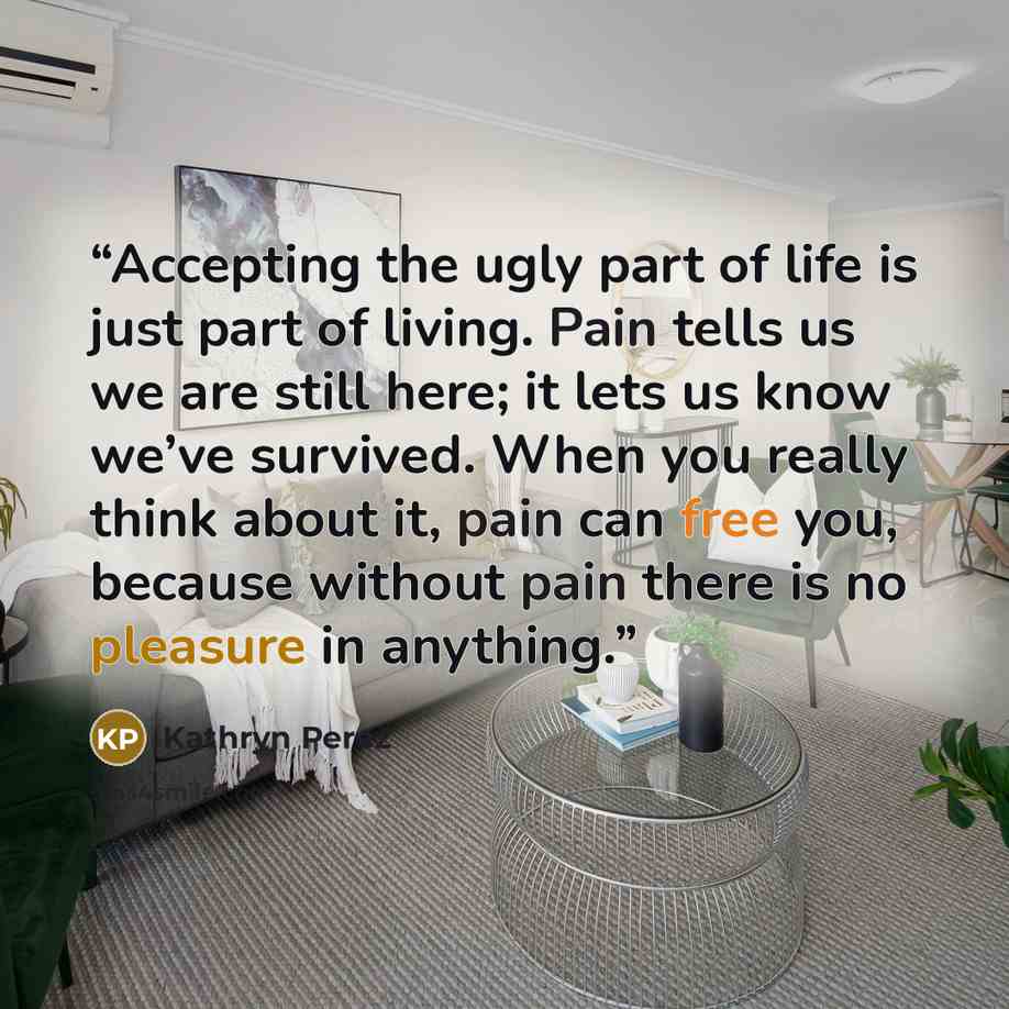 “Accepting the ugly part of life is just part of living. Pain tells us we are still here; it lets us know we’ve survived. When you really think about it, pain can free you, because without pain there is no pleasure in anything.” quote by Kathryn Perez