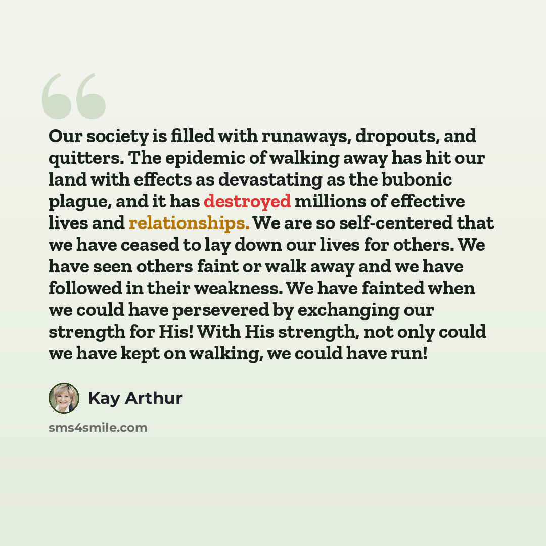 “Our society is filled with runaways, dropouts, and quitters. The epidemic of walking away has hit our land with effects as devastating as the bubonic plague, and it has destroyed millions of effective lives and relationships. We are so self-centered that we have ceased to lay down our lives for…” quote by Kay Arthur