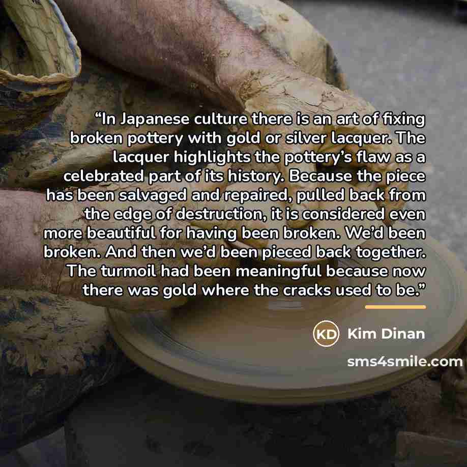 “In Japanese culture there is an art of fixing broken pottery with gold or silver lacquer. The lacquer highlights the pottery’s flaw as a celebrated part of its history. Because the piece has been salvaged and repaired, pulled back from the edge of destruction, it is considered even more beautiful…” quote by Kim Dinan
