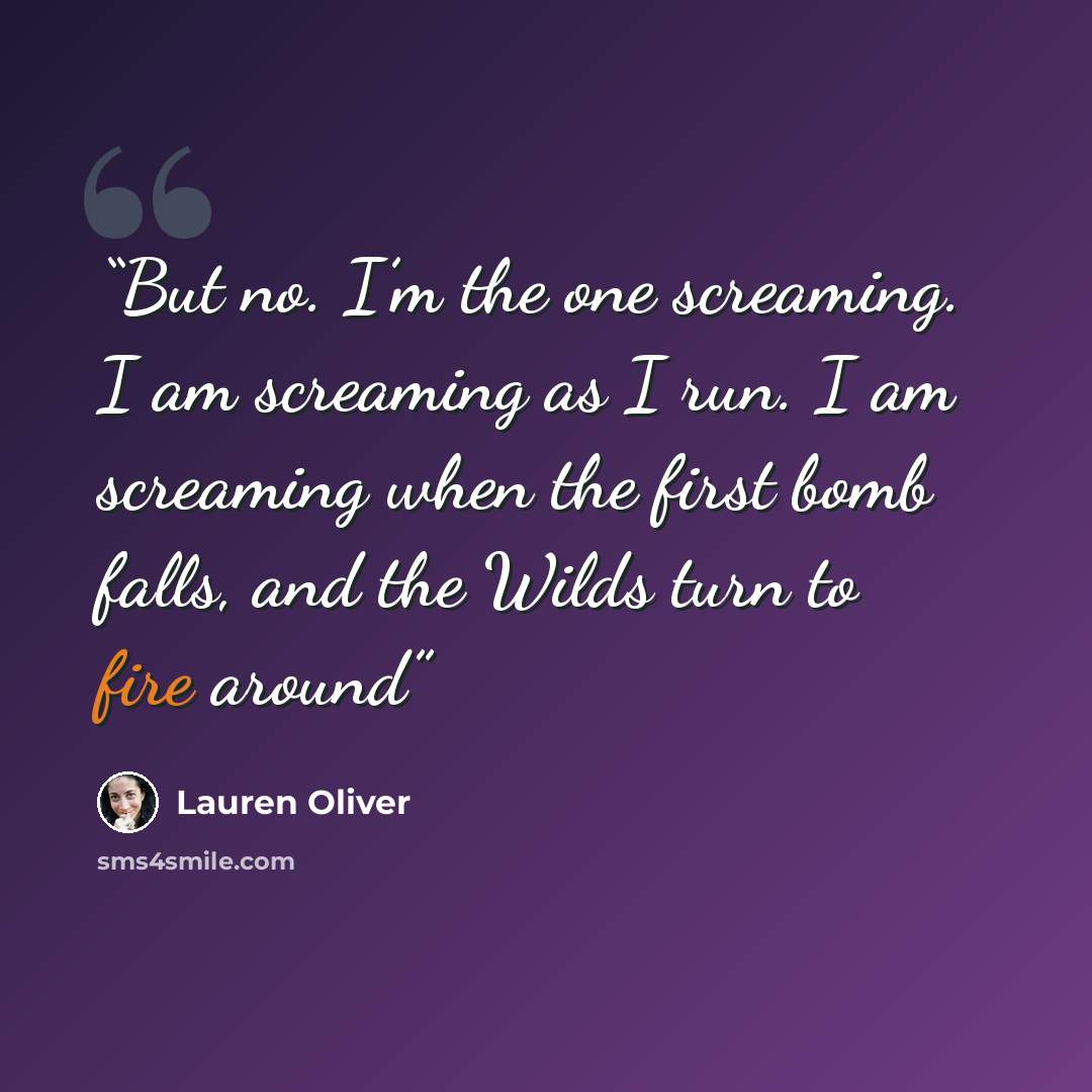 “But no. I’m the one screaming. I am screaming as I run. I am screaming when the first bomb falls, and the Wilds turn to fire around” quote by Lauren Oliver