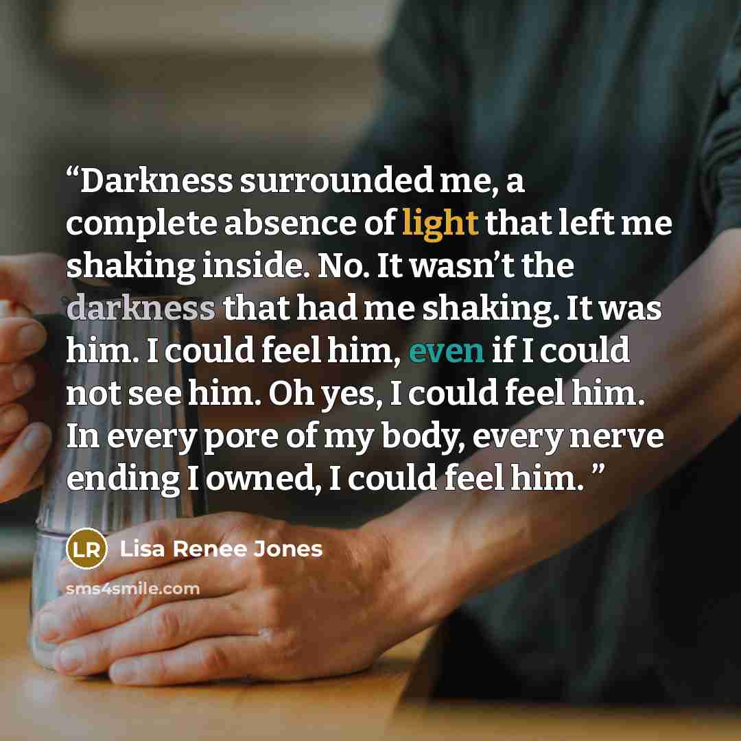 “Darkness surrounded me, a complete absence of light that left me shaking inside. No. It wasn’t the darkness that had me shaking. It was him. I could feel him, even if I could not see him. Oh yes, I could feel him. In every pore of my body, every nerve ending I owned, I could feel him.” quote by Lisa Renee Jones