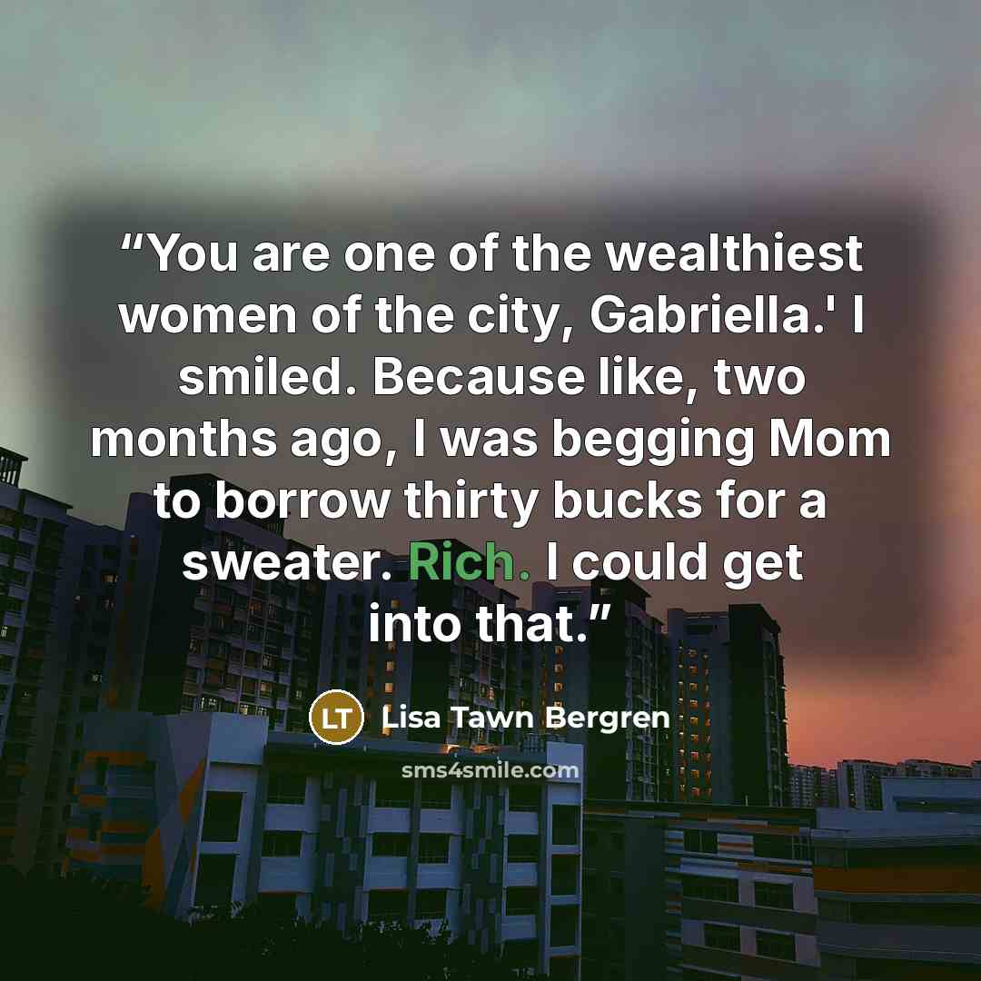 “You are one of the wealthiest women of the city, Gabriella.' I smiled. Because like, two months ago, I was begging Mom to borrow thirty bucks for a sweater. Rich. I could get into that.” quote by Lisa Tawn Bergren