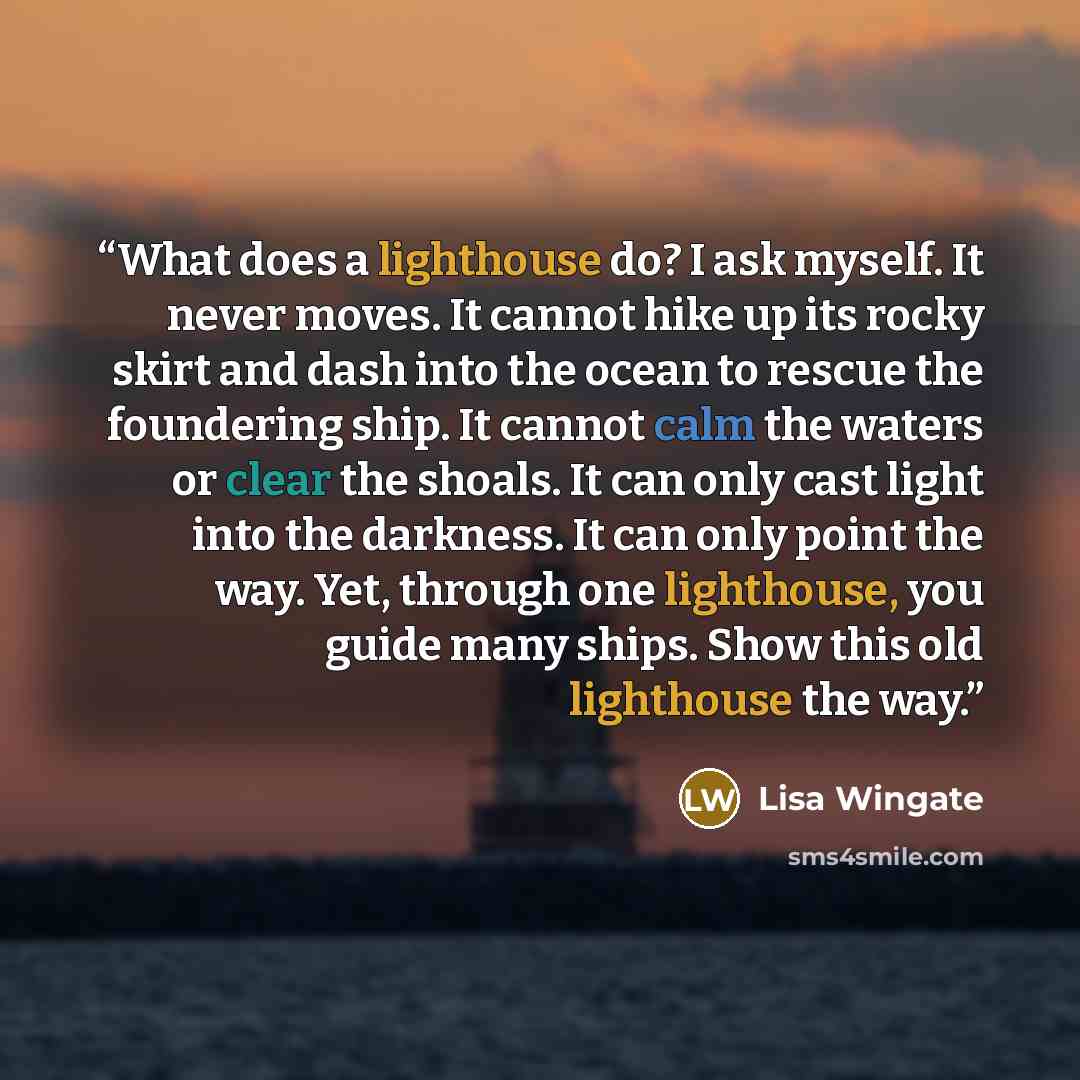 “What does a lighthouse do? I ask myself. It never moves. It cannot hike up its rocky skirt and dash into the ocean to rescue the foundering ship. It cannot calm the waters or clear the shoals. It can only cast light into the darkness. It can only point the way. Yet, through one lighthouse, you…” quote by Lisa Wingate