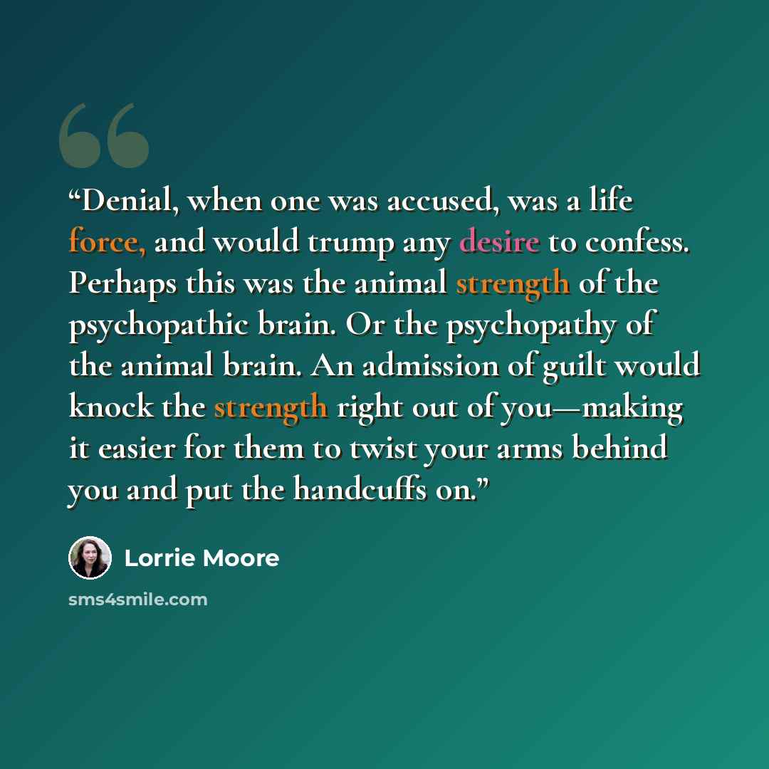 “Denial, when one was accused, was a life force, and would trump any desire to confess. Perhaps this was the animal strength of the psychopathic brain. Or the psychopathy of the animal brain. An admission of guilt would knock the strength right out of you—making it easier for them to twist your…” quote by Lorrie Moore