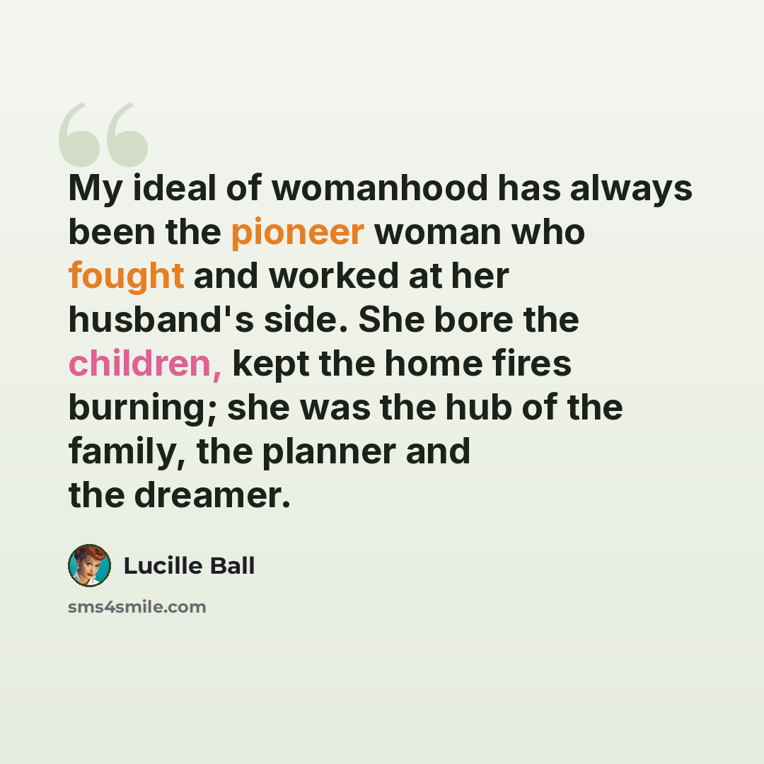 “My ideal of womanhood has always been the pioneer woman who fought and worked at her husband's side. She bore the children, kept the home fires burning; she was the hub of the family, the planner and the dreamer.” quote by Lucille Ball