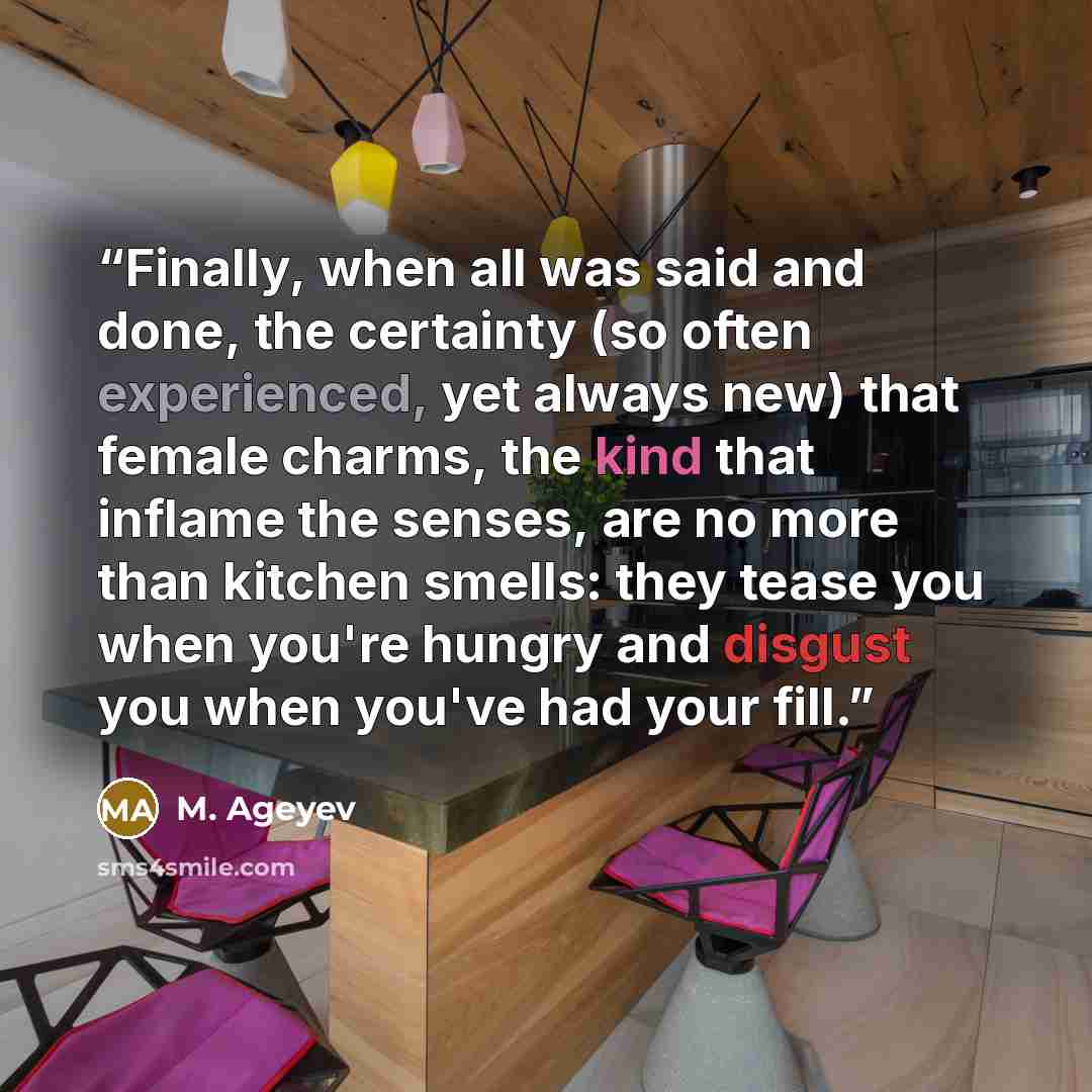 “Finally, when all was said and done, the certainty (so often experienced, yet always new) that female charms, the kind that inflame the senses, are no more than kitchen smells: they tease you when you're hungry and disgust you when you've had your fill.” quote by M. Ageyev