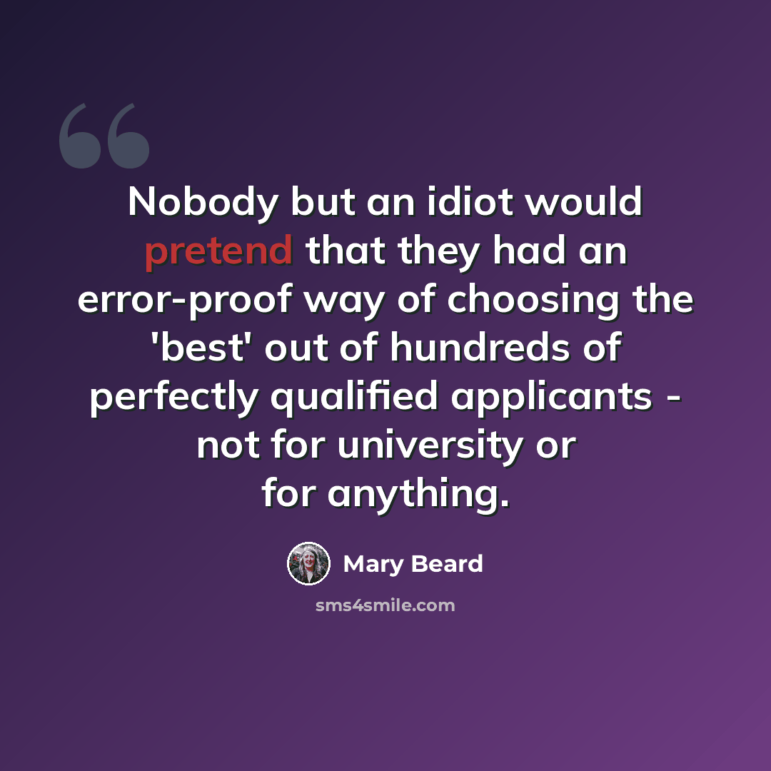 “Nobody but an idiot would pretend that they had an error-proof way of choosing the 'best' out of hundreds of perfectly qualified applicants - not for university or for anything.” quote by Mary Beard