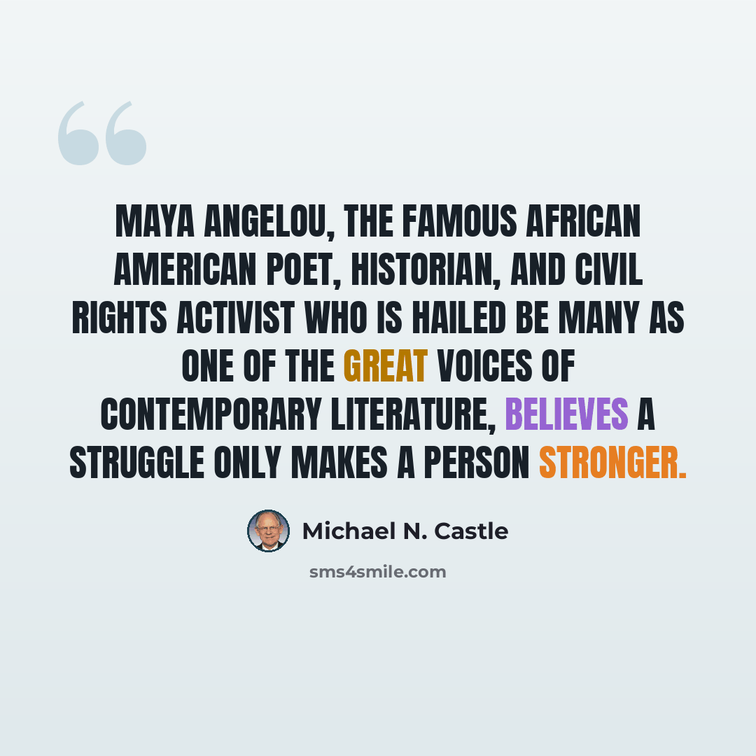 “Maya Angelou, the famous African American poet, historian, and civil rights activist who is hailed be many as one of the great voices of contemporary literature, believes a struggle only makes a person stronger.” quote by Michael N. Castle