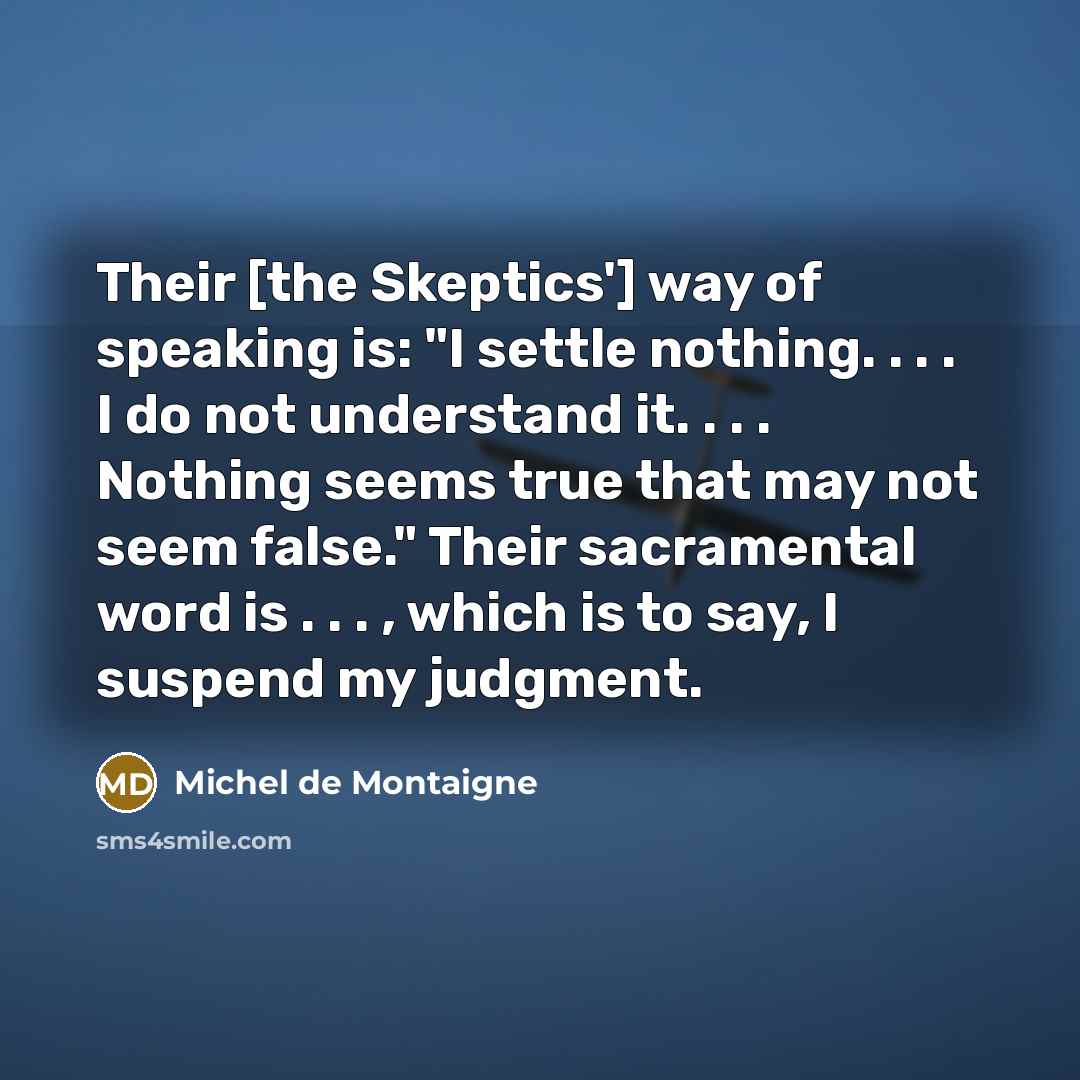 “Their [the Skeptics'] way of speaking is: "I settle nothing. . . . I do not understand it. . . . Nothing seems true that may not seem false." Their sacramental word is . . . , which is to say, I suspend my judgment.” quote by Michel de Montaigne