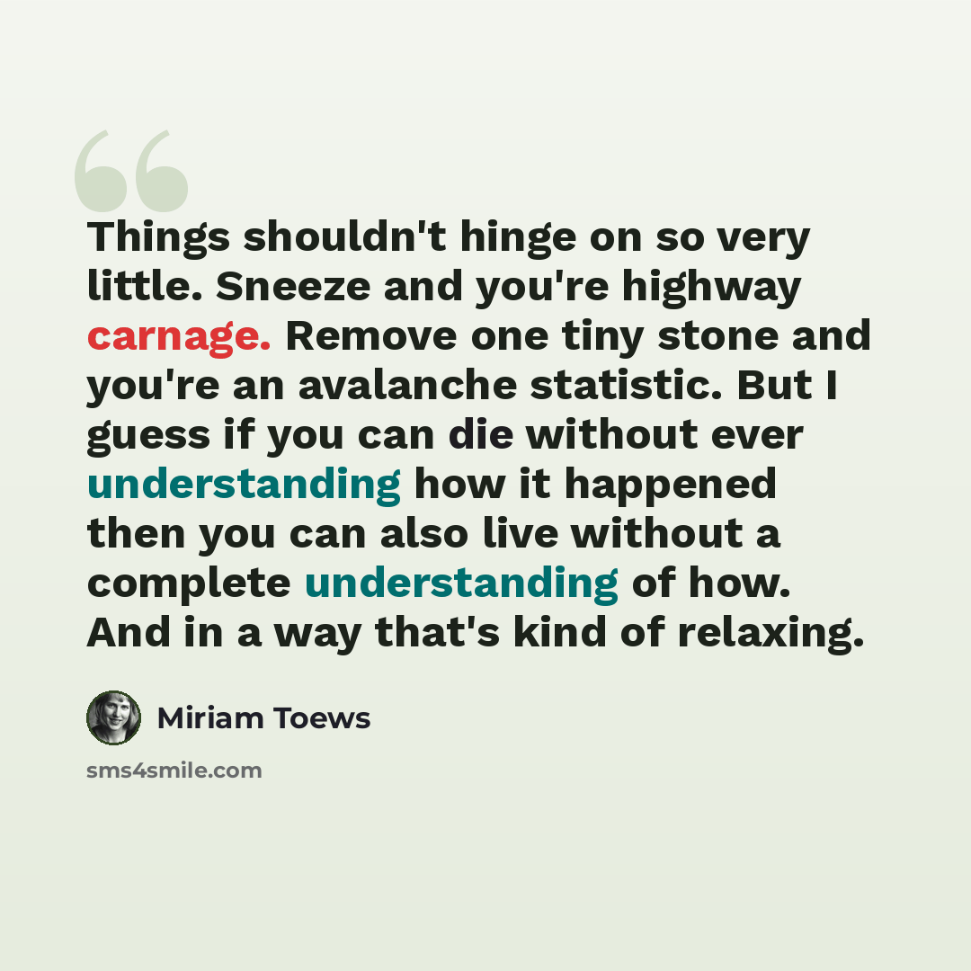 “Things shouldn't hinge on so very little. Sneeze and you're highway carnage. Remove one tiny stone and you're an avalanche statistic. But I guess if you can die without ever understanding how it happened then you can also live without a complete understanding of how. And in a way that's kind of…” quote by Miriam Toews