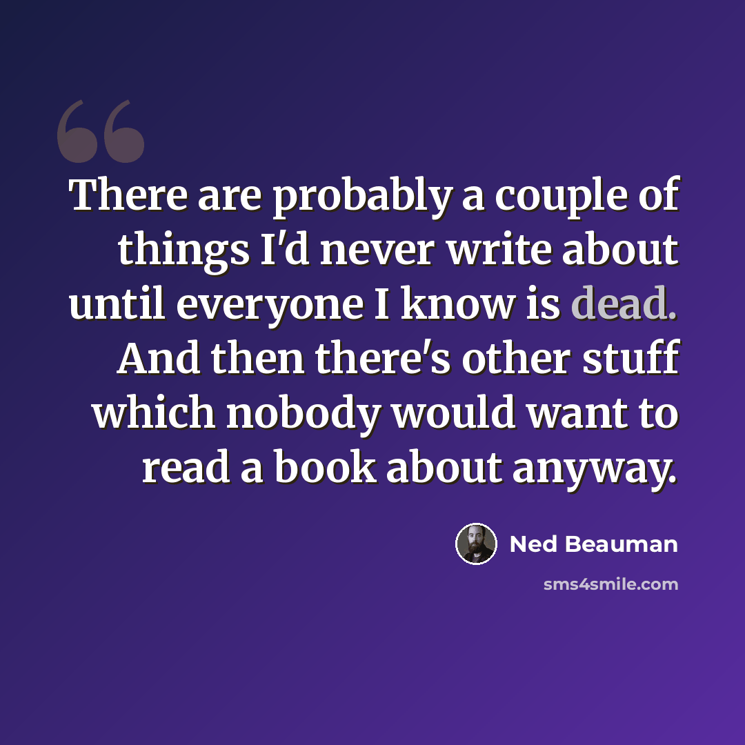 “There are probably a couple of things I'd never write about until everyone I know is dead. And then there's other stuff which nobody would want to read a book about anyway.” quote by Ned Beauman