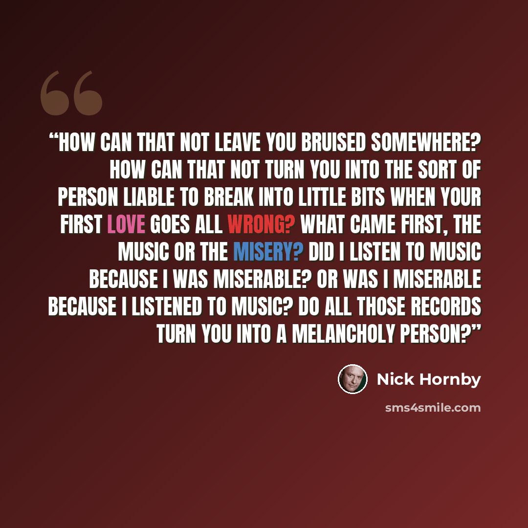 “How can that not leave you bruised somewhere? How can that not turn you into the sort of person liable to break into little bits when your first love goes all wrong? What came first, the music or the misery? Did I listen to music because I was miserable? Or was I miserable because I listened to…” quote by Nick Hornby