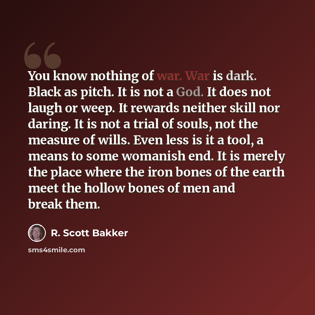 “You know nothing of war. War is dark. Black as pitch. It is not a God. It does not laugh or weep. It rewards neither skill nor daring. It is not a trial of souls, not the measure of wills. Even less is it a tool, a means to some womanish end. It is merely the place where the iron bones of the…” quote by R. Scott Bakker