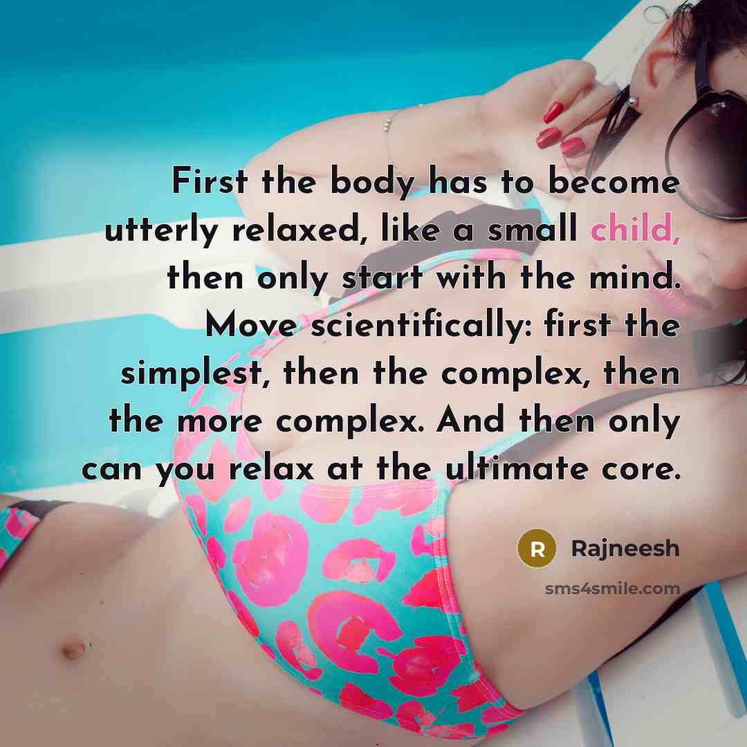 “First the body has to become utterly relaxed, like a small child, then only start with the mind. Move scientifically: first the simplest, then the complex, then the more complex. And then only can you relax at the ultimate core.” quote by Rajneesh