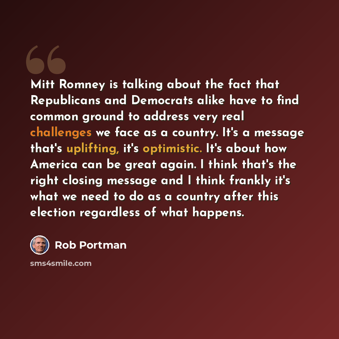 “Mitt Romney is talking about the fact that Republicans and Democrats alike have to find common ground to address very real challenges we face as a country. It's a message that's uplifting, it's optimistic. It's about how America can be great again. I think that's the right closing message and I…” quote by Rob Portman