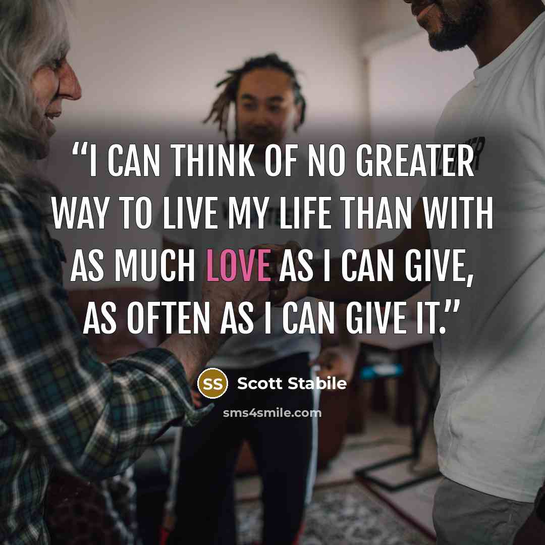 “I can think of no greater way to live my life than with as much love as I can give, as often as I can give it.” quote by Scott Stabile