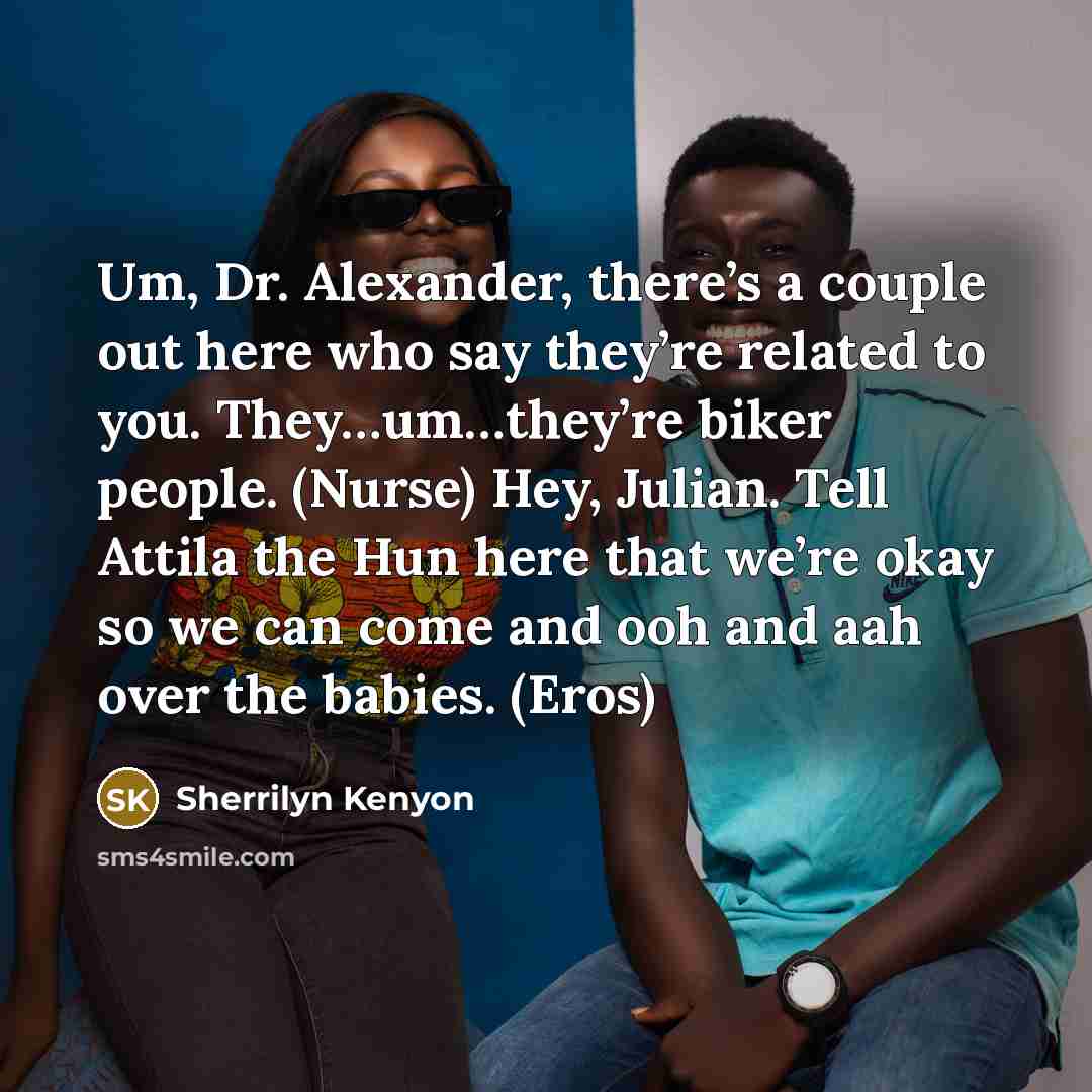 “Um, Dr. Alexander, there’s a couple out here who say they’re related to you. They…um…they’re biker people. (Nurse) Hey, Julian. Tell Attila the Hun here that we’re okay so we can come and ooh and aah over the babies. (Eros)” quote by Sherrilyn Kenyon