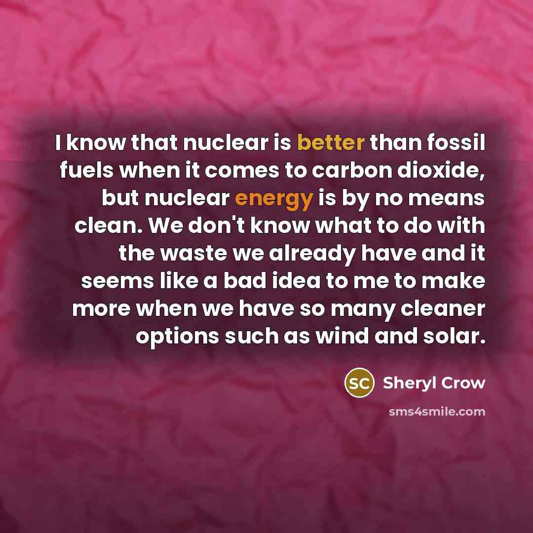 “I know that nuclear is better than fossil fuels when it comes to carbon dioxide, but nuclear energy is by no means clean. We don't know what to do with the waste we already have and it seems like a bad idea to me to make more when we have so many cleaner options such as wind and solar.” quote by Sheryl Crow