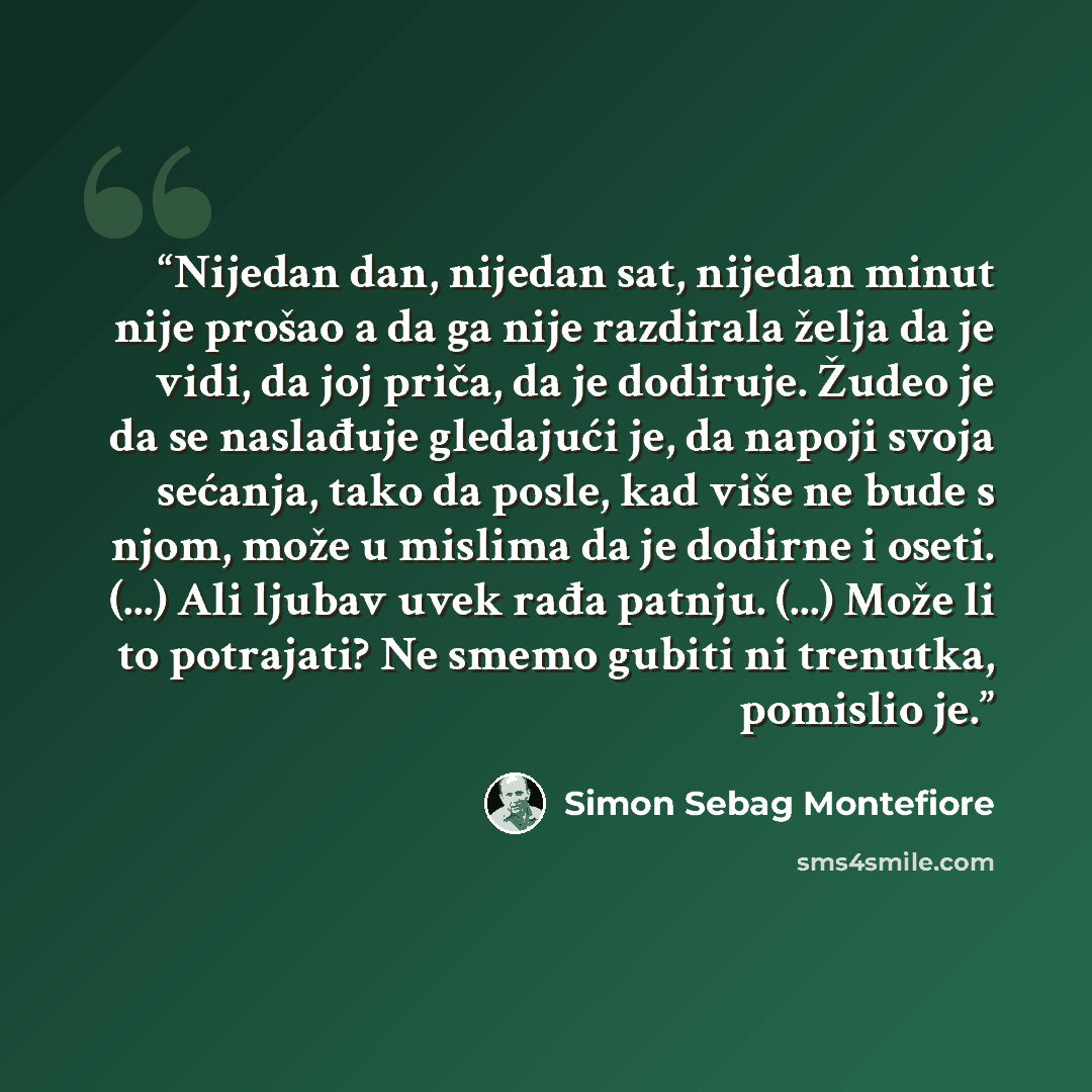 “Nijedan dan, nijedan sat, nijedan minut nije prošao a da ga nije razdirala želja da je vidi, da joj priča, da je dodiruje. Žudeo je da se naslađuje gledajući je, da napoji svoja sećanja, tako da posle, kad više ne bude s njom, može u mislima da je dodirne i oseti. (...) Ali ljubav uvek rađa…” quote by Simon Sebag Montefiore