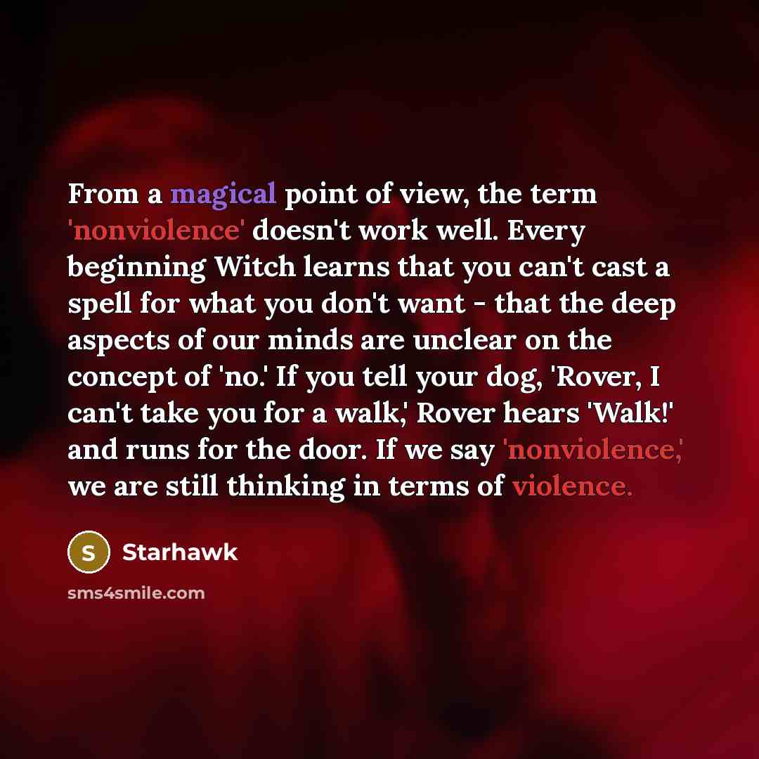 “From a magical point of view, the term 'nonviolence' doesn't work well. Every beginning Witch learns that you can't cast a spell for what you don't want - that the deep aspects of our minds are unclear on the concept of 'no.' If you tell your dog, 'Rover, I can't take you for a walk,' Rover hears…” quote by Starhawk