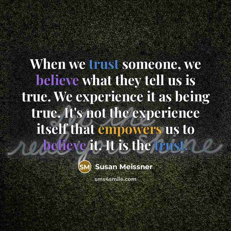“When we trust someone, we believe what they tell us is true. We experience it as being true. It's not the experience itself that empowers us to believe it. It is the trust.” quote by Susan Meissner