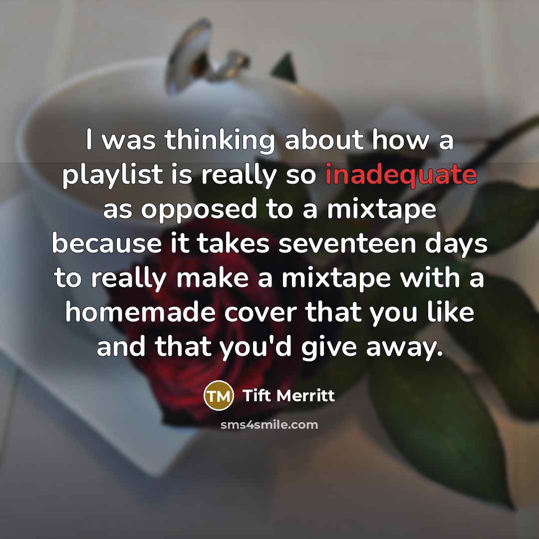 “I was thinking about how a playlist is really so inadequate as opposed to a mixtape because it takes seventeen days to really make a mixtape with a homemade cover that you like and that you'd give away.” quote by Tift Merritt