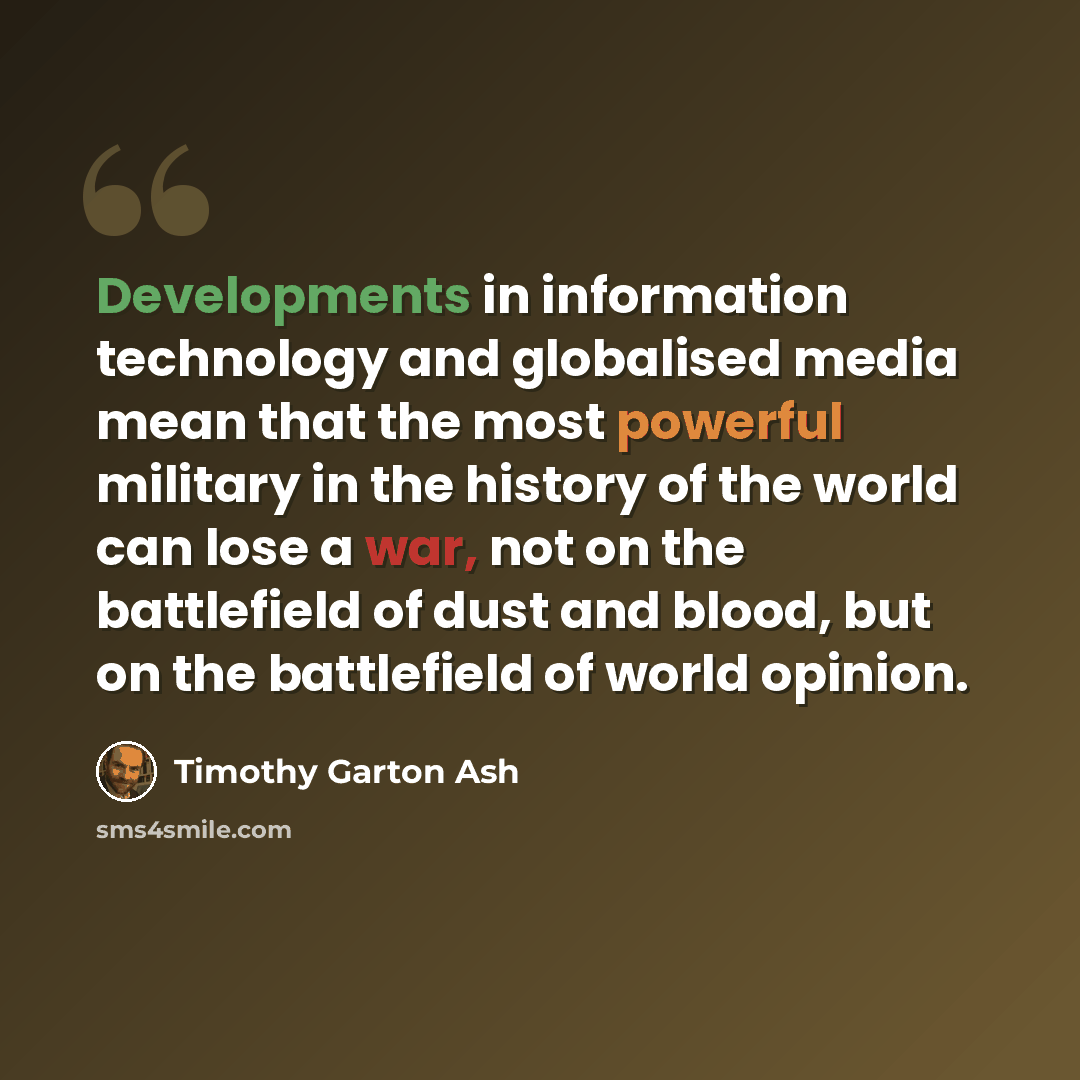 “Developments in information technology and globalised media mean that the most powerful military in the history of the world can lose a war, not on the battlefield of dust and blood, but on the battlefield of world opinion.” quote by Timothy Garton Ash