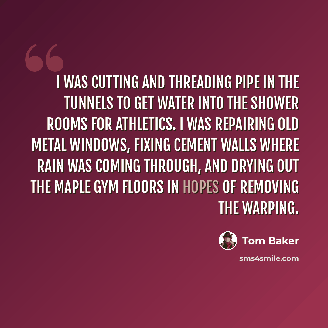“I was cutting and threading pipe in the tunnels to get water into the shower rooms for athletics. I was repairing old metal windows, fixing cement walls where rain was coming through, and drying out the maple gym floors in hopes of removing the warping.” quote by Tom Baker