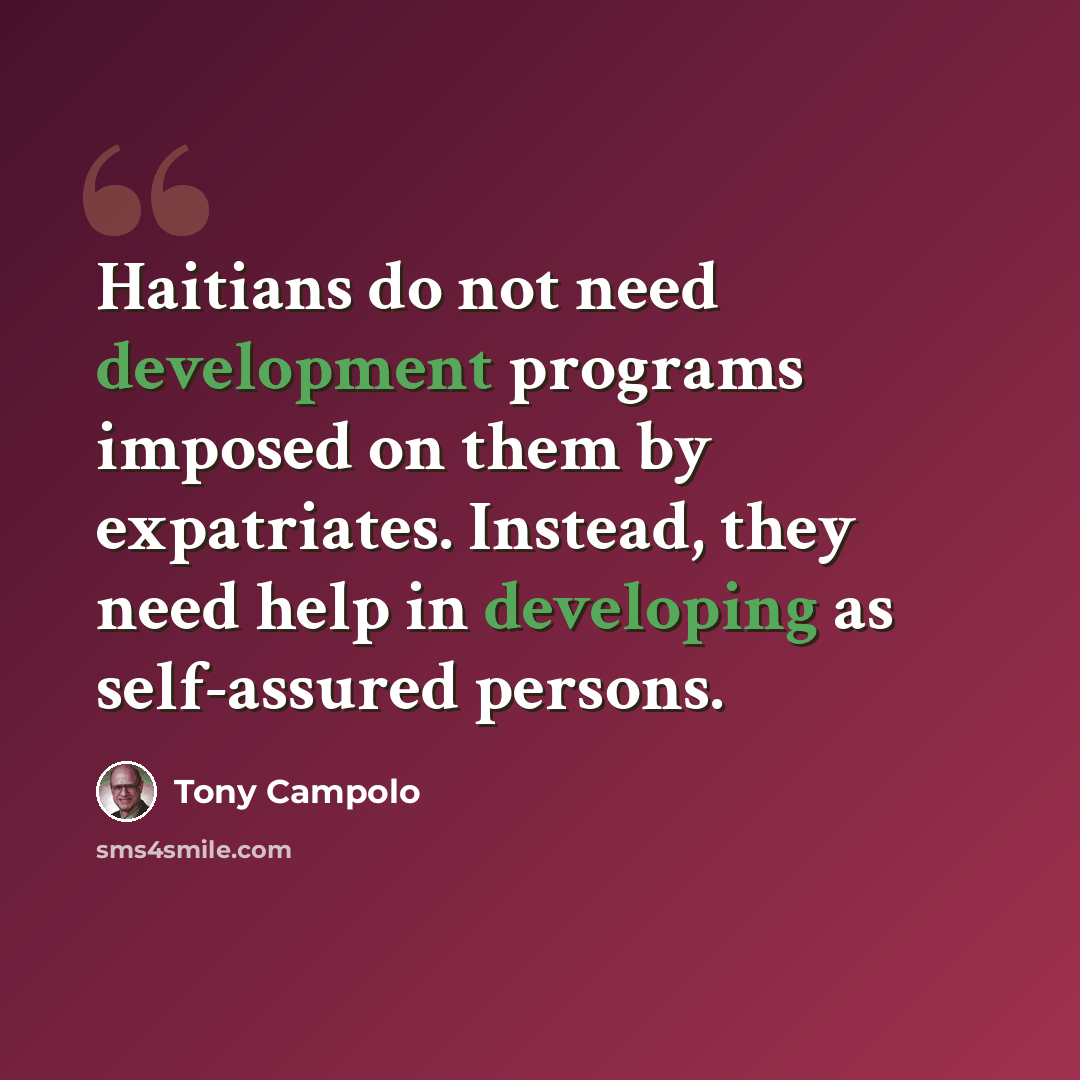 “Haitians do not need development programs imposed on them by expatriates. Instead, they need help in developing as self-assured persons.” quote by Tony Campolo