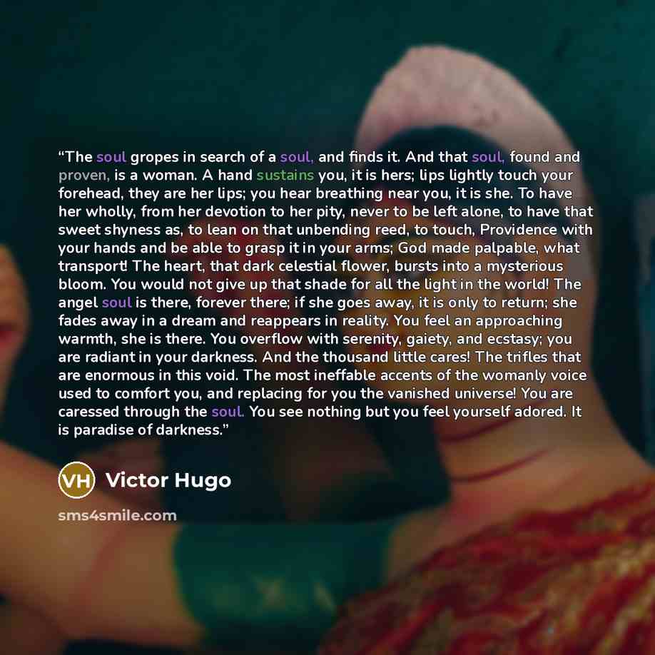 “The soul gropes in search of a soul, and finds it. And that soul, found and proven, is a woman. A hand sustains you, it is hers; lips lightly touch your forehead, they are her lips; you hear breathing near you, it is she. To have her wholly, from her devotion to her pity, never to be left alone…” quote by Victor Hugo
