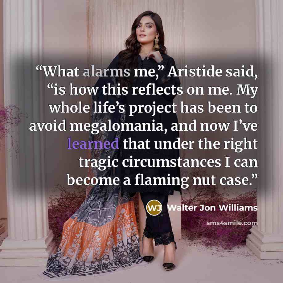 “What alarms me,” Aristide said, “is how this reflects on me. My whole life’s project has been to avoid megalomania, and now I’ve learned that under the right tragic circumstances I can become a flaming nut case.” quote by Walter Jon Williams