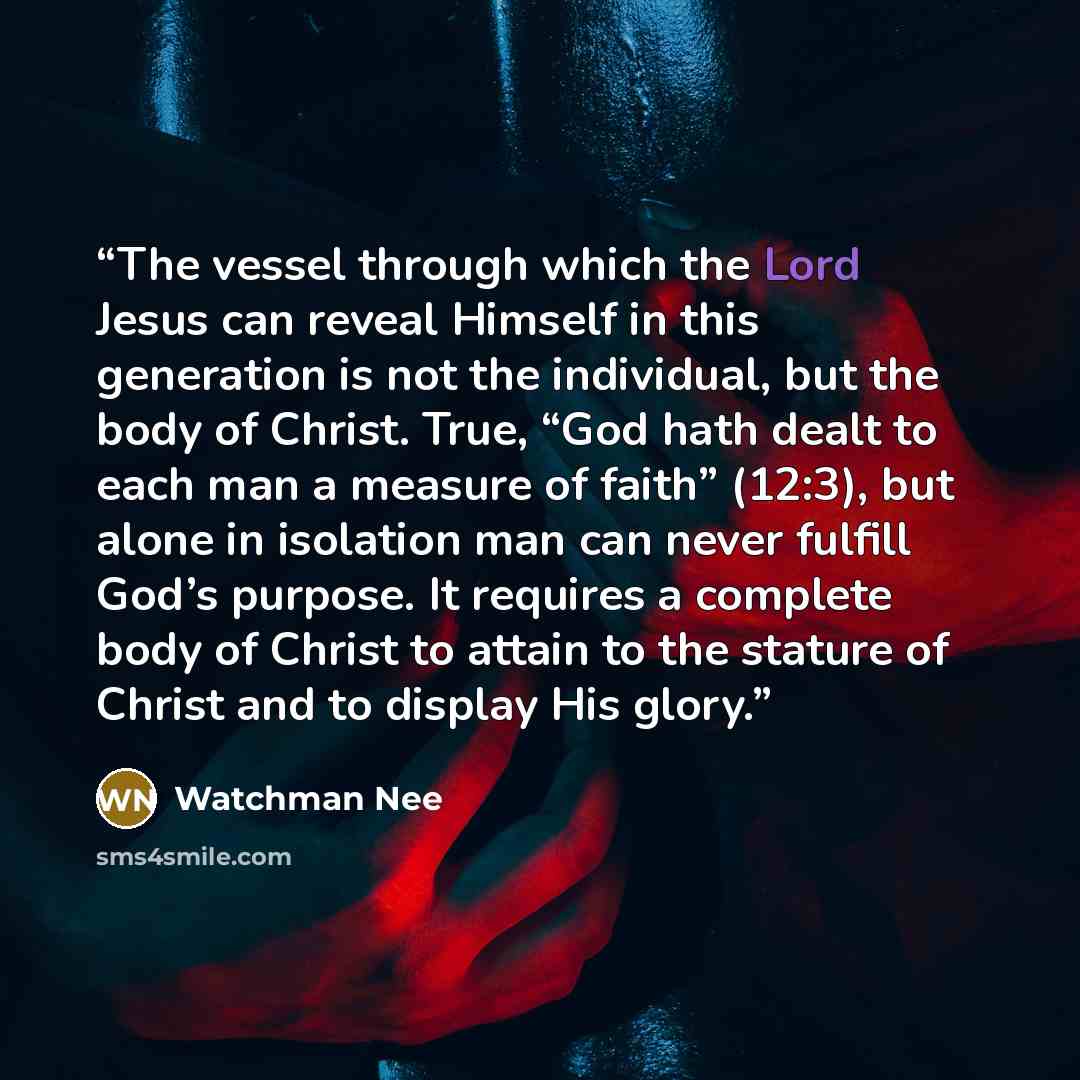 “The vessel through which the Lord Jesus can reveal Himself in this generation is not the individual, but the body of Christ. True, “God hath dealt to each man a measure of faith” (12:3), but alone in isolation man can never fulfill God’s purpose. It requires a complete body of Christ to attain to…” quote by Watchman Nee