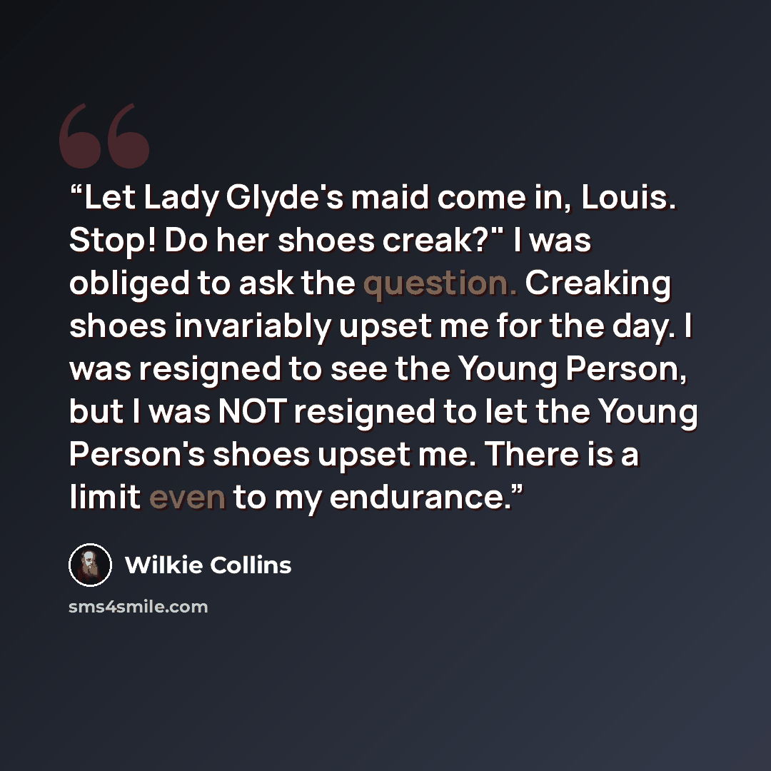 “Let Lady Glyde's maid come in, Louis. Stop! Do her shoes creak?" I was obliged to ask the question. Creaking shoes invariably upset me for the day. I was resigned to see the Young Person, but I was NOT resigned to let the Young Person's shoes upset me. There is a limit even to my endurance.” quote by Wilkie Collins