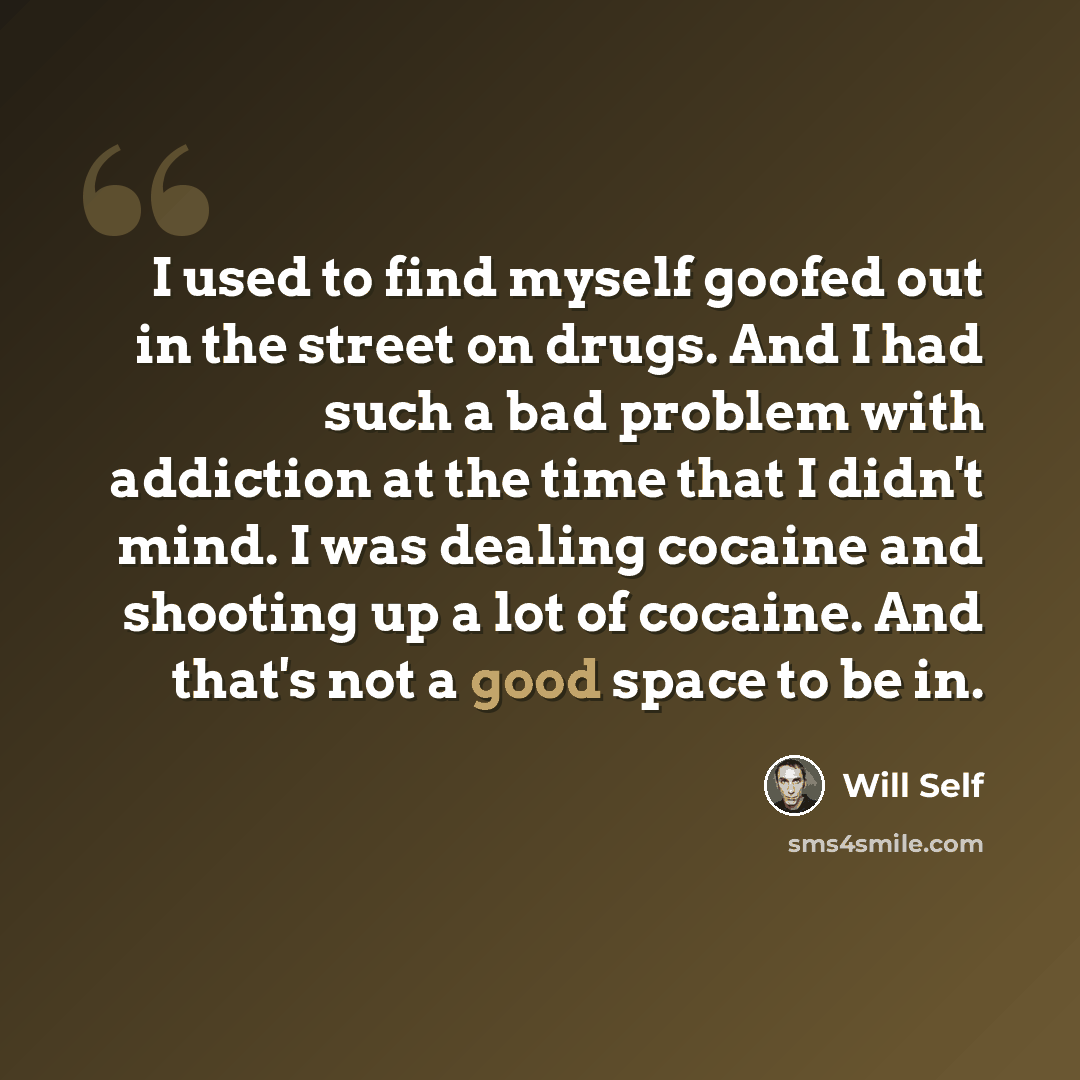 “I used to find myself goofed out in the street on drugs. And I had such a bad problem with addiction at the time that I didn't mind. I was dealing cocaine and shooting up a lot of cocaine. And that's not a good space to be in.” quote by Will Self