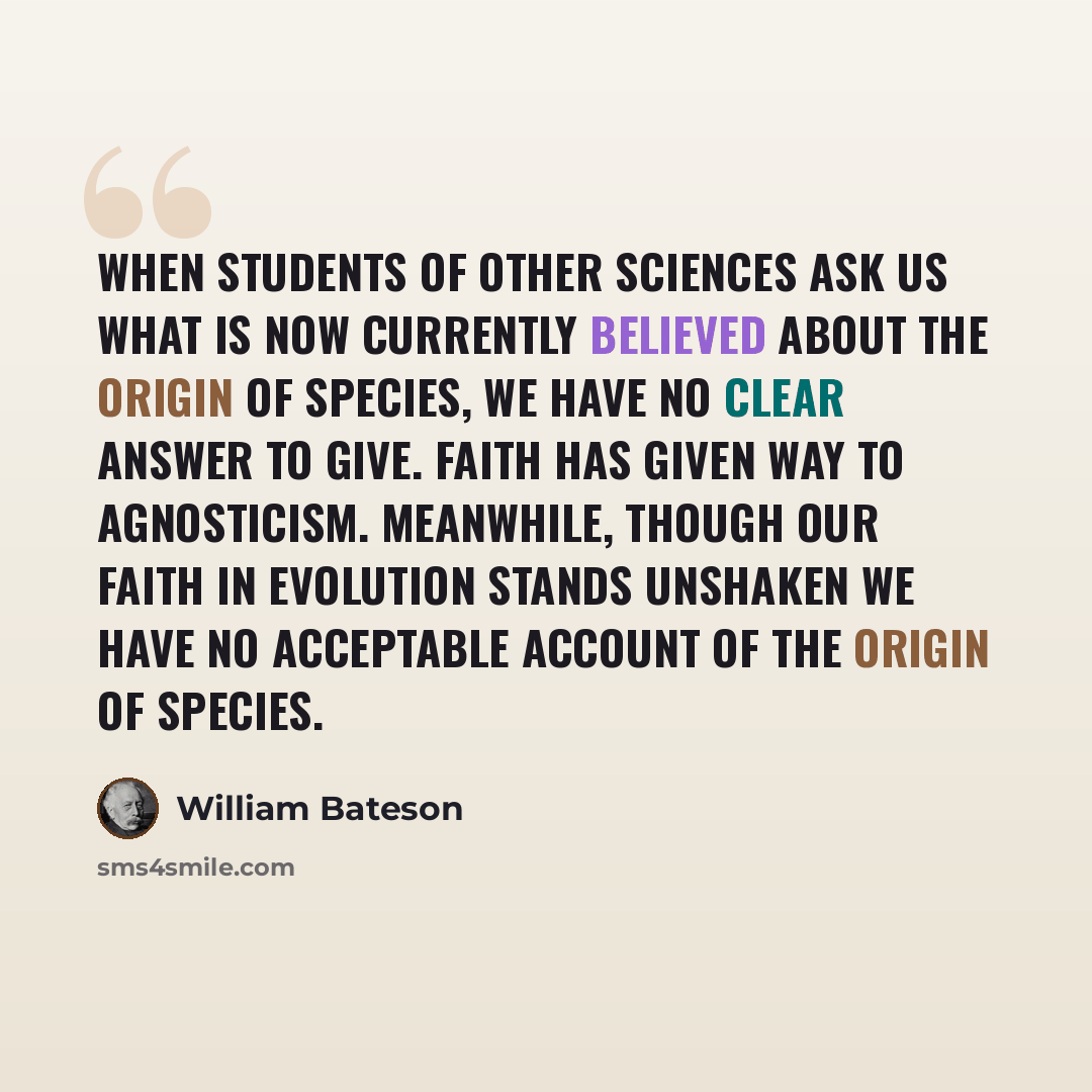 “When students of other sciences ask us what is now currently believed about the origin of species, we have no clear answer to give. Faith has given way to agnosticism. Meanwhile, though our faith in evolution stands unshaken we have no acceptable account of the origin of species.” quote by William Bateson