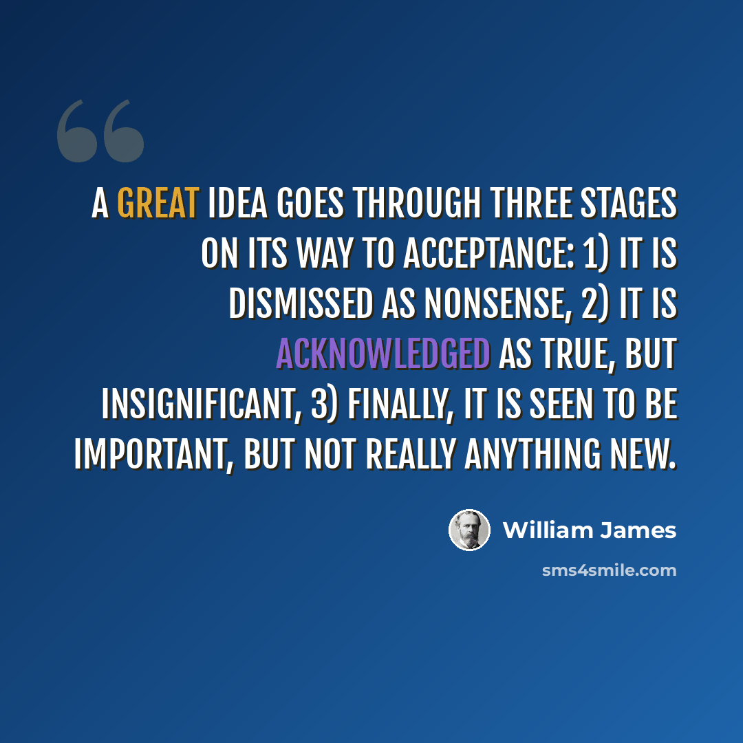 “A great idea goes through three stages on its way to acceptance: 1) it is dismissed as nonsense, 2) it is acknowledged as true, but insignificant, 3) finally, it is seen to be important, but not really anything new.” quote by William James