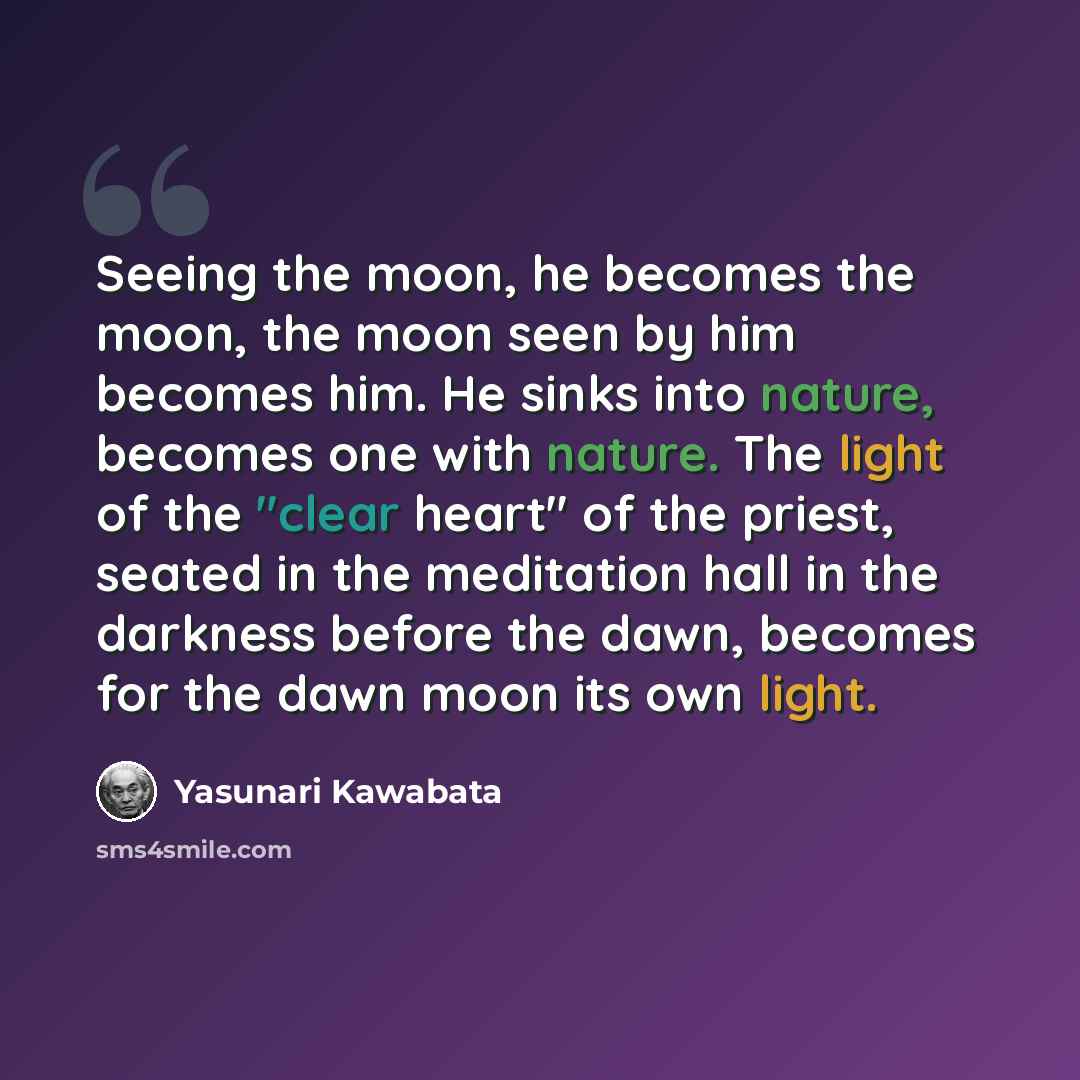“Seeing the moon, he becomes the moon, the moon seen by him becomes him. He sinks into nature, becomes one with nature. The light of the "clear heart" of the priest, seated in the meditation hall in the darkness before the dawn, becomes for the dawn moon its own light.” quote by Yasunari Kawabata