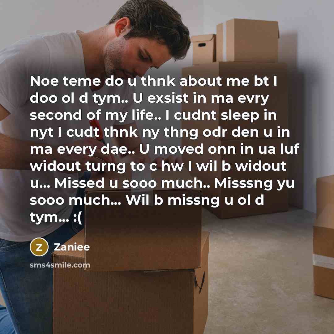 “Noe teme do u thnk about me bt I doo ol d tym.. U exsist in ma evry second of my life.. I cudnt sleep in nyt I cudt thnk ny thng odr den u in ma every dae.. U moved onn in ua luf widout turng to c hw I wil b widout u... Missed u sooo much.. Misssng yu sooo much... Wil b missng u ol d tym... :(” quote by Zaniee