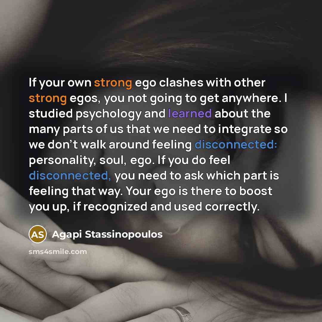 “If your own strong ego clashes with other strong egos, you not going to get anywhere. I studied psychology and learned about the many parts of us that we need to integrate so we don't walk around feeling disconnected: personality, soul, ego. If you do feel disconnected, you need to ask which part…” quote by Agapi Stassinopoulos
