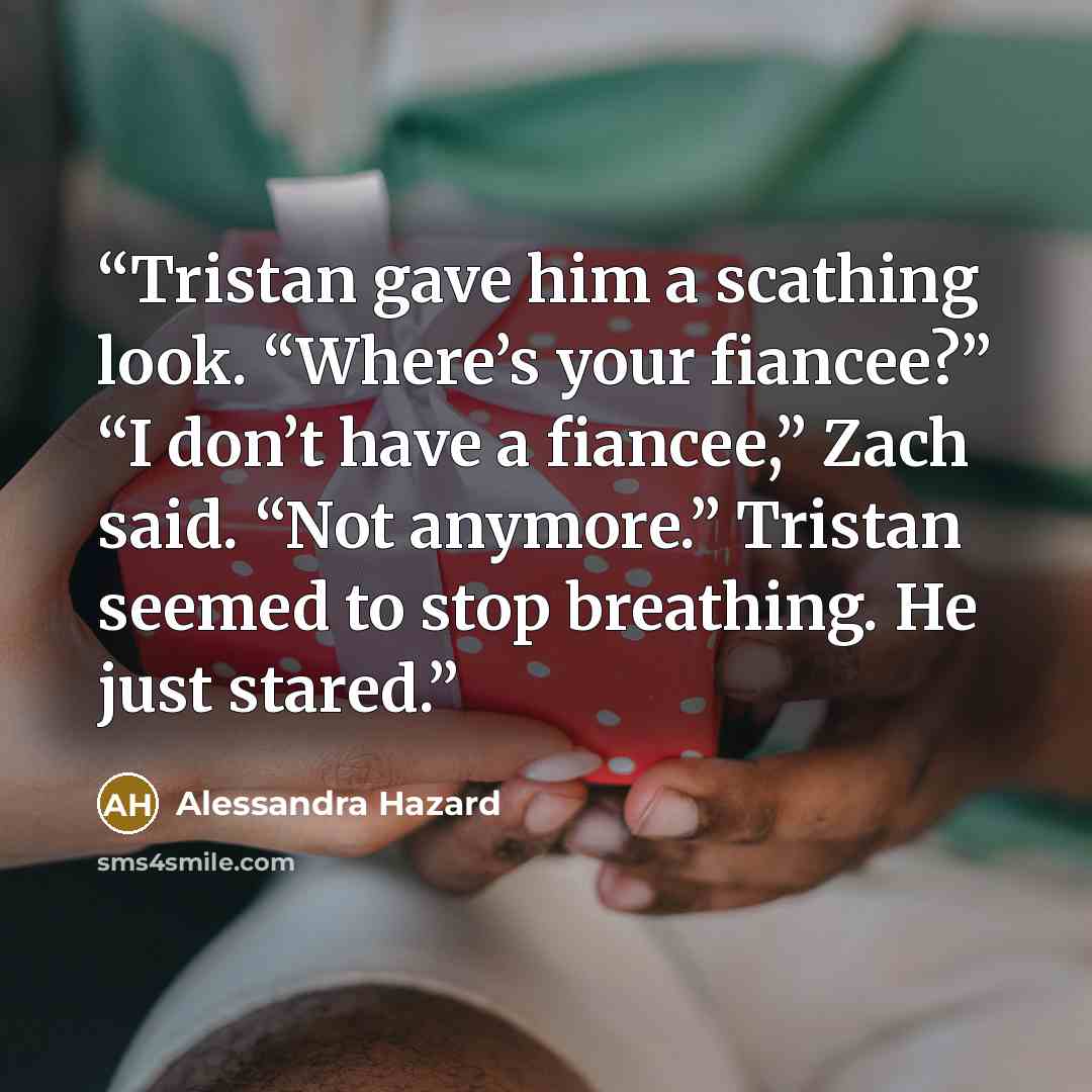 “Tristan gave him a scathing look. “Where’s your fiancee?” “I don’t have a fiancee,” Zach said. “Not anymore.” Tristan seemed to stop breathing. He just stared.” quote by Alessandra Hazard