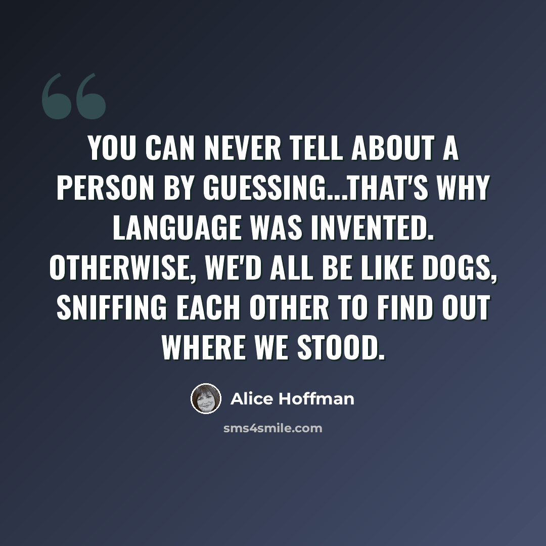 “You can never tell about a person by guessing...that's why language was invented. Otherwise, we'd all be like dogs, sniffing each other to find out where we stood.” quote by Alice Hoffman