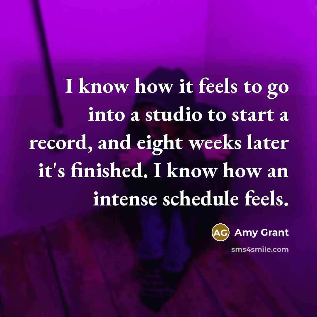 “I know how it feels to go into a studio to start a record, and eight weeks later it's finished. I know how an intense schedule feels.” quote by Amy Grant