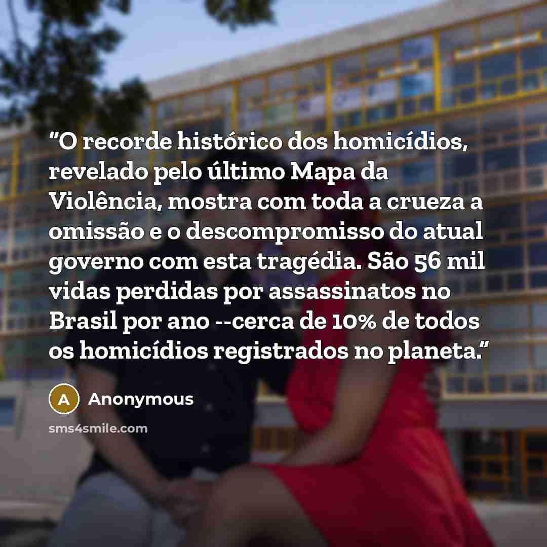 “O recorde histórico dos homicídios, revelado pelo último Mapa da Violência, mostra com toda a crueza a omissão e o descompromisso do atual governo com esta tragédia. São 56 mil vidas perdidas por assassinatos no Brasil por ano --cerca de 10% de todos os homicídios registrados no planeta.” quote by Anonymous