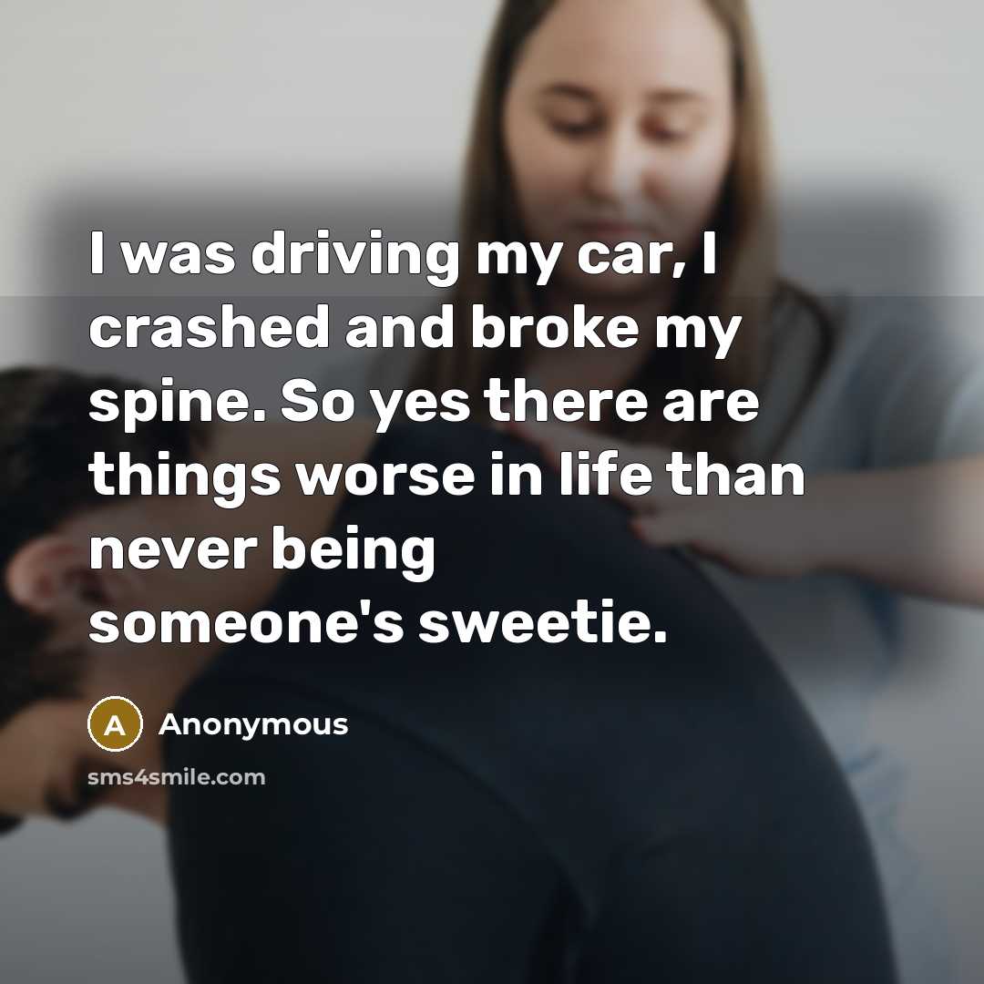“I was driving my car, I crashed and broke my spine. So yes there are things worse in life than never being someone's sweetie.” quote by Anonymous