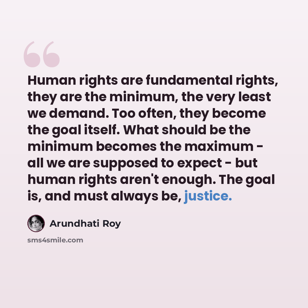 “Human rights are fundamental rights, they are the minimum, the very least we demand. Too often, they become the goal itself. What should be the minimum becomes the maximum - all we are supposed to expect - but human rights aren't enough. The goal is, and must always be, justice.” quote by Arundhati Roy