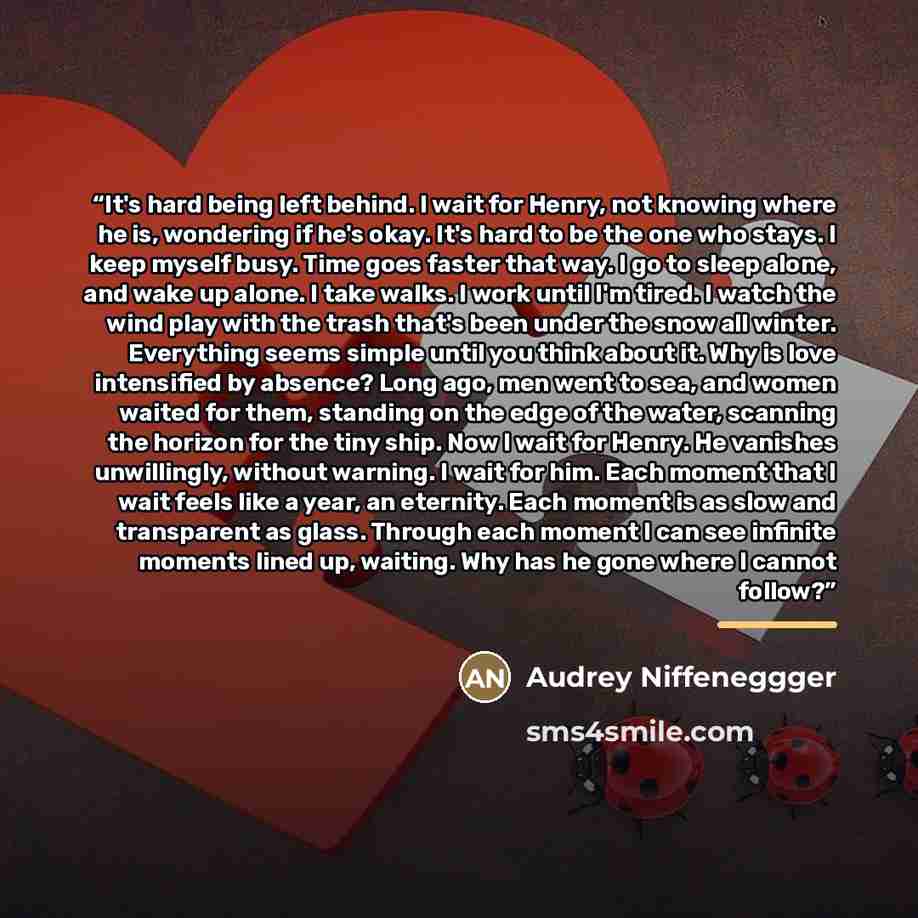 “It's hard being left behind. I wait for Henry, not knowing where he is, wondering if he's okay. It's hard to be the one who stays. I keep myself busy. Time goes faster that way. I go to sleep alone, and wake up alone. I take walks. I work until I'm tired. I watch the wind play with the trash…” quote by Anonymous