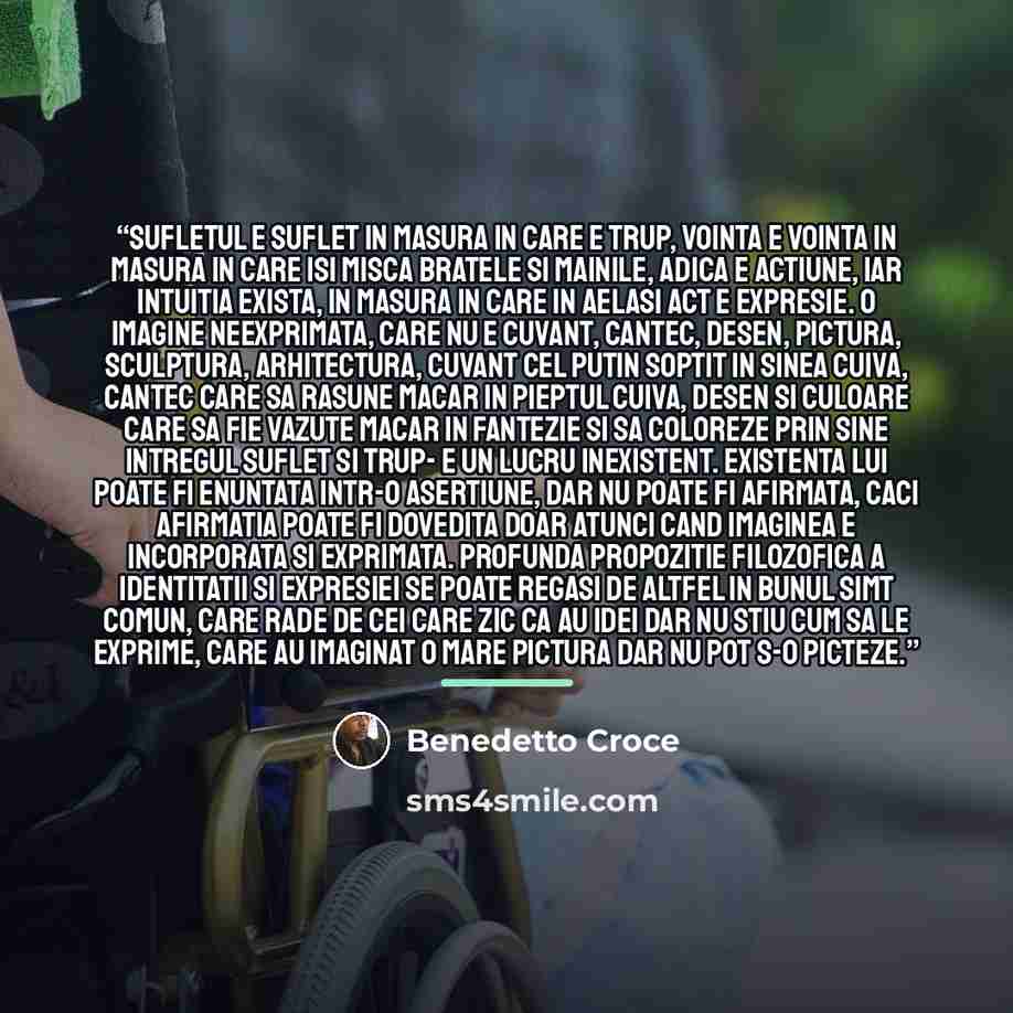 “Sufletul e suflet in masura in care e trup, vointa e vointa in masura in care isi misca bratele si mainile, adica e actiune, iar intuitia exista, in masura in care in aelasi act e expresie. O imagine neexprimata, care nu e cuvant, cantec, desen, pictura, sculptura, arhitectura, cuvant cel putin…” quote by Benedetto Croce
