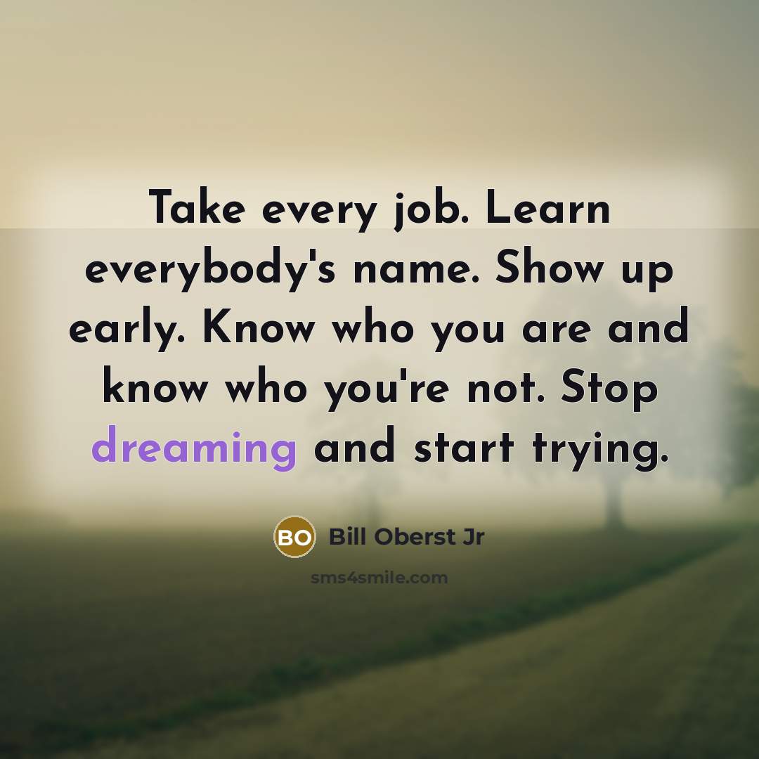 “Take every job. Learn everybody's name. Show up early. Know who you are and know who you're not. Stop dreaming and start trying.” quote by Bill Oberst Jr