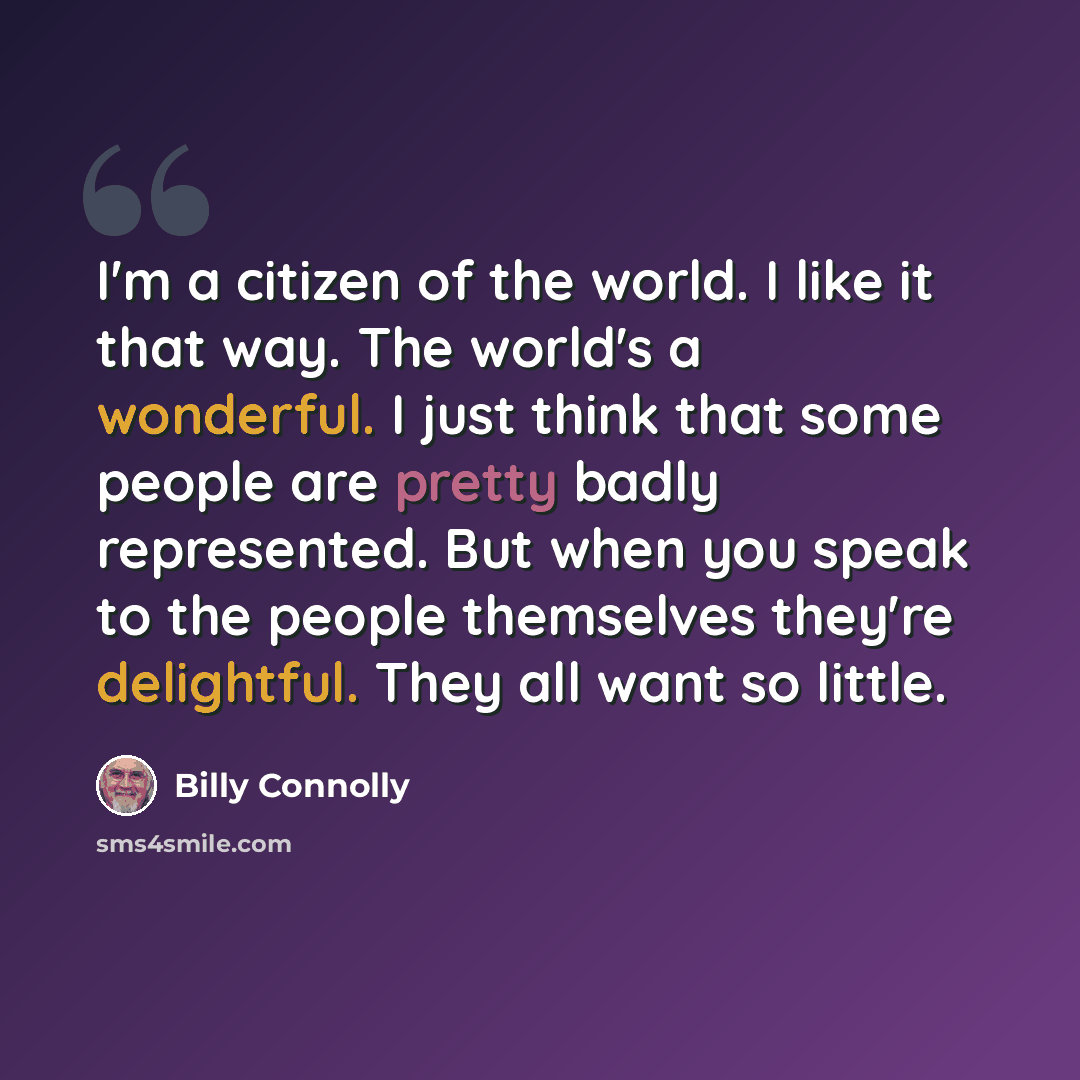 “I'm a citizen of the world. I like it that way. The world's a wonderful. I just think that some people are pretty badly represented. But when you speak to the people themselves they're delightful. They all want so little.” quote by Billy Connolly